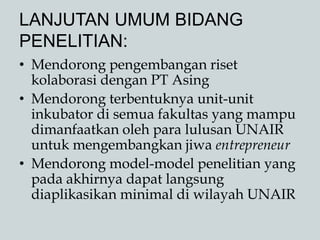 LANJUTAN UMUM BIDANG
PENELITIAN:
• Mendorong pengembangan riset
kolaborasi dengan PT Asing
• Mendorong terbentuknya unit-unit
inkubator di semua fakultas yang mampu
dimanfaatkan oleh para lulusan UNAIR
untuk mengembangkan jiwa entrepreneur
• Mendorong model-model penelitian yang
pada akhirnya dapat langsung
diaplikasikan minimal di wilayah UNAIR
 