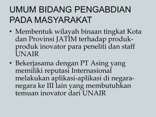 UMUM BIDANG PENGABDIAN
PADA MASYARAKAT
• Membentuk wilayah binaan tingkat Kota
dan Provinsi JATIM terhadap produk-
produk inovator para peneliti dan staff
UNAIR
• Bekerjasama dengan PT Asing yang
memiliki reputasi Internasional
melakukan aplikasi-aplikasi di negara-
negara ke III lain yang membutuhkan
temuan inovator dari UNAIR
 