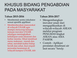 KHUSUS BIDANG PENGABDIAN
PADA MASYARAKAT
Tahun 2015-2016
• Membentuk sentra inkubator
sesuai spesifik applikasi
• Memberdayakan masyarakat
di wilayah UNAIR agar
mampu menyerap temuan-
temuan inovator UNAIR
sekaligus meningkatkan
kehidupan sosio ekonomi dan
kultur mereka. Misal membuat
menu makanan : murah dan
sehat, merubah kultur hidup
bersih dan sehat, ikut empati
persoalan keamanan di
wilayah kampus UNAIR, dsb
Tahun 2016-2017
• Mengembangkan
inovator unair dari
mengaplikasikan di
wilayah-wilayah ASEAN
melalui program
PENGMAS tingkat
ASEAN atau ASIA
PASIFIK
• Contoh : Aplikasi
peralatan desalinasi air
laut secara “handy:
 