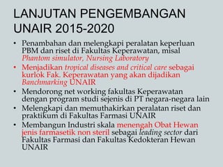 LANJUTAN PENGEMBANGAN
UNAIR 2015-2020
• Penambahan dan melengkapi peralatan keperluan
PBM dan riset di Fakultas Keperawatan, misal
Phantom simulator, Nursing Laboratory
• Menjadikan tropical diseases and critical care sebagai
kurlok Fak. Keperawatan yang akan dijadikan
Banchmarking UNAIR
• Mendorong net working fakultas Keperawatan
dengan program studi sejenis di PT negara-negara lain
• Melengkapi dan memuthakirkan peralatan riset dan
praktikum di Fakultas Farmasi UNAIR
• Membangun Industri skala menengah Obat Hewan
jenis farmasetik non steril sebagai leading sector dari
Fakultas Farmasi dan Fakultas Kedokteran Hewan
UNAIR
 