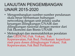 LANJUTAN PENGEMBANGAN
UNAIR 2015-2020
• Mengembangkan sumber-sumber pendanaan
skala besar berbantuan hubungan
networking dengan unit pelaku usaha
keuangan dilingkungan UNAIR dan
dilingkungan nasional dengan mentor dari
Fak Ekonomi dan Bisnis UNAIR
• Melengkapi dan memutakhirkan peralatan
dan GEDUNG Fak. Vokasi, Fak
Keperawatan, Fak Bud. Perikanan keperluan
riset para dosen dilingkungan Vokasi, Fak
Keperawatan, Fak Bud Perikanan
 