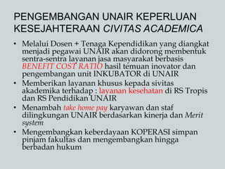 PENGEMBANGAN UNAIR KEPERLUAN
KESEJAHTERAAN CIVITAS ACADEMICA
• Melalui Dosen + Tenaga Kependidikan yang diangkat
menjadi pegawai UNAIR akan didorong membentuk
sentra-sentra layanan jasa masyarakat berbasis
BENEFIT COST RATIO hasil temuan inovator dan
pengembangan unit INKUBATOR di UNAIR
• Memberikan layanan khusus kepada sivitas
akademika terhadap : layanan kesehatan di RS Tropis
dan RS Pendidikan UNAIR
• Menambah take home pay karyawan dan staf
dilingkungan UNAIR berdasarkan kinerja dan Merit
system
• Mengembangkan keberdayaan KOPERASI simpan
pinjam fakultas dan mengembangkan hingga
berbadan hukum
 
