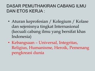 DASAR PEMUTHAKIRAN CABANG ILMU
DAN ETOS KERJA :
• Aturan keprofesian / Kolegium / Kolase
dan sejenisnya tingkat Internasional
(kecuali cabang ilmu yang bersifat khas
Indonesia)
• Kebangsaan – Universal, Integritas,
Religius, Humanisme, Heroik, Pemenang
pengkreasi dunia
 