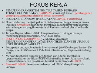 FOKUS KERJA
• PEMUTAKHIRAN SISTEM PBM TIAP TAHUN BERBASIS
TEKNOLOGI INFORMASI, SARPRAS sesuai high impact, pembangunan
gedung skala prioritas dan high impact parameters
• PEMUTAKHIRAN SDM (PENGUATAN CAPASITY BUIDING)
 Dosen didorong menjadi pakar di bidangnya sehingga mampu menjadi
individu Recognition agar dapat membawa cabang ilmu yang diampu
setara dengan cabang ilmu sejenis di Universitas berkelas di wilayah
Eropa.
 Tenaga Kependidikan dilakukan pematangan diri agar mampu
menopang pengembangan UNAIR klas dunia.
• PENGUATAN HARDWARE (Pendidikan dan Riset) :
PEMUTAKHIRAN PERALATAN PRAKTIKUM DAN KEBUTUHAN
RISET DI SETIAP FAKULTAS.
• Percepatan budaya Academic Internasional (staff Ex-change / Student Ex-
change, Riset Collaboration + Publikasi Internasional, Professional building
dsb)
• Mencari terobosan sumber pendanaan yang dapat membantu
operasional fakultas diluar BOPTN khususnya untuk Fakultas vokasi.
Khusus bahan-bahan praktikum bersifat habis dicoba di LOCO
• Promosi UNAIR bekerjasama dengan ALUMNI dan pihak-pihak
lainnya
 