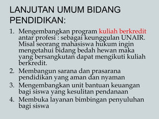 LANJUTAN UMUM BIDANG
PENDIDIKAN:
1. Mengembangkan program kuliah berkredit
antar profesi : sebagai keunggulan UNAIR.
Misal seorang mahasiswa hukum ingin
mengetahui bidang bedah hewan maka
yang bersangkutan dapat mengikuti kuliah
berkredit.
2. Membangun sarana dan prasarana
pendidikan yang aman dan nyaman
3. Mengembangkan unit bantuan keuangan
bagi siswa yang kesulitan pendanaan
4. Membuka layanan bimbingan penyuluhan
bagi siswa
 