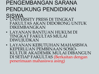 PENGEMBANGAN SARANA
PENDUKUNG PENDIDIKAN
SISWA
• UNIVERSITY PRESS DI TINGKAT
FAKULTAS AKAN DIDORONG UNTUK
DIKEMBANGKAN
• LAYANAN BANTUAN HUKUM DI
TINGKAT FAKULTAS MULAI
DIWUJUDKAN
• LAYANAN KEBUTUHAN MAHASISWA
KEPERLUAN PEMBINAAN SOSIO-
KULTUR AKADEMIK MULAI DIBANGUN
DI SETIAP FAKULTAS (Berkaitan dengan
penerimaan mahasiswa asing)
 