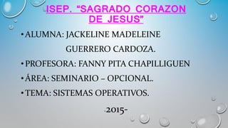 ISEP. “SAGRADO CORAZON
DE JESUS”
•ALUMNA: JACKELINE MADELEINE
GUERRERO CARDOZA.
•PROFESORA: FANNY PITA CHAPILLIGUEN
• ÁREA: SEMINARIO – OPCIONAL.
•TEMA: SISTEMAS OPERATIVOS.
-2015-
 