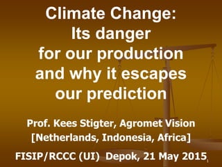 Prof. Kees Stigter, Agromet Vision
[Netherlands, Indonesia, Africa]
FISIP/RCCC (UI) Depok, 21 May 2015
Climate Change:
Its danger
for our production
and why it escapes
our prediction
1
 