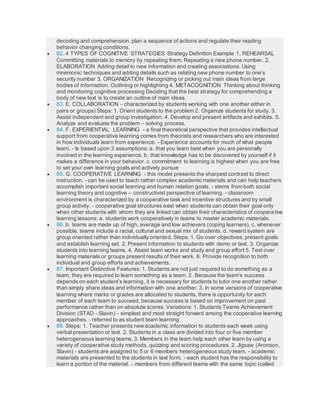 decoding and comprehension, plan a sequence of actions and regulate their reading
behavior changing conditions.
 82. 4 TYPES OF COGNITIVE STRATEGIES Strategy Definition Example 1. REHEARSAL
Committing materials to memory by repeating them. Repeating a new phone number. 2.
ELABORATION Adding detail to new information and creating associations. Using
mnemonic techniques and adding details such as relating new phone number to one’s
security number 3. ORGANIZATION Recognizing or picking out main ideas from large
bodies of information. Outlining or highlighting 4. METACOGNITION Thinking about thinking
and monitoring cognitive processing Deciding that the best strategy for comprehending a
body of new text is to create an outline of main ideas.
 83. E. COLLABORATION - characterized by students working with one another either in
pairs or groups) Steps: 1. Orient students to the problem 2. Organize students for study. 3.
Assist independent and group investigation. 4. Develop and present artifacts and exhibits. 5.
Analyze and evaluate the problem – solving process.
 84. F. EXPERIENTIAL LEARNING - a final theoretical perspective that provides intellectual
support from cooperative learning comes from theorists and researchers who are interested
in how individuals learn from experience. - Experience accounts for much of what people
learn. - Is based upon 3 assumptions: a. that you learn best when you are personally
involved in the learning experience. b. that knowledge has to be discovered by yourself if it
makes a difference in your behavior. c. commitment to learning is highest when you are free
to set your own learning goals and actively pursue
 85. G. COOPERATIVE LEARNING - this model presents the sharpest contrast to direct
instruction. - can be used to teach rather complex academic materials and can help teachers
accomplish important social learning and human relation goals. - stems from both social
learning theory and cognitive – constructivist perspective of learning. - classroom
environment is characterized by a cooperative task and incentive structures and by small
group activity. - cooperative goal structures exist when students can obtain their goal only
when other students with whom they are linked can obtain their characteristics of cooperative
learning lessons: a. students work cooperatively in teams to master academic materials.
 86. b. teams are made up of high, average and low achievers (coping learners). c. whenever
possible, teams include a racial, cultural and sexual mix of students. d. reward system are
group oriented rather than individually oriented. Steps: 1. Go over objectives, present goals
and establish learning set. 2. Present information to students with demo or text. 3. Organize
students into learning teams. 4. Assist team works and study and group effort 5. Test over
learning materials or groups present results of their work. 6. Provide recognition to both
individual and group efforts and achievements.
 87. Important Distinctive Features: 1. Students are not just required to do something as a
team, they are required to learn something as a team. 2. Because the team’s success
depends on each student’s learning, it is necessary for students to tutor one another rather
than simply share ideas and information with one another. 3. In some versions of cooperative
learning where marks or grades are allocated to students, there is opportunity for each
member of each team to succeed, because success is based on improvement on past
performance rather than on absolute scores. Variations: 1. Students Teams Achievement
Division (STAD - Slavin) - simplest and most straight forward among the cooperative learning
approaches. - referred to as student team learning
 88. Steps: 1. Teacher presents newacademic information to students each week using
verbal presentation or text. 2. Students in a class are divided into four or five member
heterogeneous learning teams. 3. Members in the team help each other learn by using a
variety of cooperative study methods, quizzing and scoring procedures. 2. Jigsaw (Aronson,
Slavin) - students are assigned to 5 or 6 members heterogeneous study team. - academic
materials are presented to the students in text form. - each student has the responsibility to
learn a portion of the material. - members from different teams with the same topic (called
 