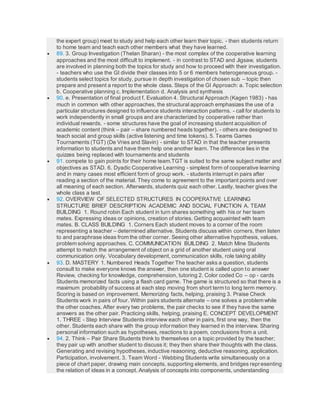 the expert group) meet to study and help each other learn their topic. - then students return
to home team and teach each other members what they have learned.
 89. 3. Group Investigation (Thelan Sharan) - the most complex of the cooperative learning
approaches and the most difficult to implement. - in contrast to STAD and Jigsaw, students
are involved in planning both the topics for study and how to proceed with their investigation.
- teachers who use the GI divide their classes into 5 or 6 members heterogeneous group. -
students select topics for study, pursue in depth investigation of chosen sub – topic then
prepare and present a report to the whole class. Steps of the GI Approach: a. Topic selection
b. Cooperative planning c. Implementation d. Analysis and synthesis
 90. e. Presentation of final product f. Evaluation 4. Structural Approach (Kagen 1983) - has
much in common with other approaches, the structural approach emphasizes the use of a
particular structures designed to influence students interaction patterns. - call for students to
work independently in small groups and are characterized by cooperative rather than
individual rewards. - some structures have the goal of increasing student acquisition of
academic content (think – pair – share numbered heads together). - others are designed to
teach social and group skills (active listening and time tokens). 5. Teams Games
Tournaments (TGT) (De Vries and Slavin) - similar to STAD in that the teacher presents
information to students and have them help one another learn. The difference lies in the
quizzes being replaced with tournaments and students
 91. compete to gain points for their home team.TGT is suited to the same subject matter and
objectives as STAD. 6. Dyadic Cooperative Learning - simplest form of cooperative learning
and in many cases most efficient form of group work. - students interrupt in pairs after
reading a section of the material. They come to agreement to the important points and over
all meaning of each section. Afterwards, students quiz each other. Lastly, teacher gives the
whole class a test.
 92. OVERVIEW OF SELECTED STRUCTURES IN COOPERATIVE LEARNING
STRUCTURE BRIEF DESCRIPTION ACADEMIC AND SOCIAL FUNCTION A. TEAM
BUILDING 1. Round robin Each student in turn shares something with his or her team
mates. Expressing ideas or opinions, creation of stories. Getting acquainted with team
mates. B. CLASS BUILDING 1. Corners Each student moves to a corner of the room
representing a teacher – determined alternative. Students discuss within corners, then listen
to and paraphrase ideas from the other corner. Seeing other alternative hypothesis, values,
problem solving approaches. C. COMMUNICATION BUILDING 2. Match Mine Students
attempt to match the arrangement of object on a grid of another student using oral
communication only. Vocabulary development, communication skills, role taking ability
 93. D. MASTERY 1. Numbered Heads Together The teacher asks a question, students
consult to make everyone knows the answer, then one student is called upon to answer
Review, checking for knowledge, comprehension, tutoring 2. Color coded Co – op - cards
Students memorized facts using a flash card game. The game is structured so that there is a
maximum probability of success at each step moving from short term to long term memory.
Scoring is based on improvement. Memorizing facts, helping, praising 3. Praise Check
Students work in pairs of four. Within pairs students alternate – one solves a problem while
the other coaches. After every two problems, the pair checks to see if they have the same
answers as the other pair. Practicing skills, helping, praising E. CONCEPT DEVELOPMENT
1. THREE - Step Interview Students interview each other in pairs, first one way, then the
other. Students each share with the group information they learned in the interview. Sharing
personal information such as hypotheses, reactions to a poem, conclusions from a unit.
 94. 2. Think – Pair Share Students think to themselves on a topic provided by the teacher;
they pair up with another student to discuss it; they then share their thoughts with the class.
Generating and revising hypotheses, inductive reasoning, deductive reasoning, application.
Participation, involvement. 3. Team Word - Webbing Students write simultaneously on a
piece of chart paper, drawing main concepts, supporting elements, and bridges representing
the relation of ideas in a concept. Analysis of concepts into components, understanding
 