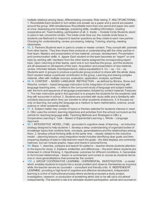 multiple relations among ideas, differentiating concepts, Role-taking. F. MULTIFUNCTIONAL
1. Roundtable Each student in turn writes one answer as a paper and a pencil are passed
around the group. With simultaneous Roundtable more than one pencil and paper are used
at once. Assessing prior knowledge, practicing skills, recalling information, creating
cooperative art. Team building, participation of all. 2. Inside – Outside Circle Students stand
in pairs in two concentric circles. The inside circle face out, the outside circle faces in.
students use flashcard or respond to teacher questions as they rotate to each new partner.
Checking for understanding, review, processing, helping. Tutoring, sharing, meeting
classmates.
 95. 3. Partners Students work in pairs to create or master content. They consult with partners
from other teams. They then share their products or understanding with the other partner in
their team. Mastery and presentation of new material, concept, development. Presentation
and communication skills. 4. Jigsaw Each student on the team becomes an “expert” on one
topic by working with members from the other teams assigned the corresponding expert
topic. Upon returning to their teams, each one in turn teaches the group, and the students
are all assessed on all aspects of the topic. Acquisition and presentation of new material,
review, informed debate. Interdependence, status equalization 5. Co – op – Co – op
Students work in groups to produce a particular group product to share with the whole class.
Each student makes a particular contribution to the group. Learning and sharing complex
material, often with multiple sources, evaluation, application, analysis, synthesis
 96. H. CONTENT – BASED LANGUAGE INSTRUCTION - as defined by Brintos, Snow and
Wesche, content – based language instruction is the integration of content learning with
language teaching aims. - it refers to the concurrent study of language and subject matter,
with the form and sequence of language presentation dictated by content material. Features:
1. The main instruction goal in this approach is to prepare the students for the academic task
they will encounter in school. 2. Students are provided with study skills and a familiarity with
scholarly discourse which they can transfer to other academic endeavors. 3. It focuses not
only on learning, but using the language as a medium to learn mathematics, science, social
science or other academic subjects.
 97. 4. Subject matter may consist of topics or themes selected for students interest or need.
5. CBLI uses the content, learning objectives and activities from the school curriculum as the
vehicle for teaching language skills. Teaching Methods and Strategies in CBLI a.
Cooperative Learning b. Task – Based or Experiential Learning c. Whole – Language
Approach
 98. I. INTEGRATIVE MODEL (TAB) - grounded in cognitive views of learning. - an inductive
strategy designed to help students 1. develop a deep understanding of organized bodies of
knowledge topics that combine facts, concepts, generalizations and the relationships among
them. 2. develop critical thinking skills at the same time. - closely related to the inductive
model. - planning lessons using integrative model includes identifying clear goals and then
preparing displays of data to help learners reach the goals - the data displays are commonly
matrices, but can include graphs, maps and charts in pictorial forms.
 99. Steps: 1. describe, compare and search for patterns – teacher directs students attention
to the topics for study. 2. Explains similarities and differences – the point where students are
immersed in critical thinking. 3. Hypothesize outcomes for different conditions. 4. Generalize
to form broad relationships – lesson is summarized and comes to course as students derive
one or more generalizations that summarize the content.
 100. J. GROUP COOPERATIVE LEARNING / EXPERIENTIAL INVESTIGATION - a model
which enables students to inquire into a social problem and observe themselves as inquirers
while the teacher serves as counselor – consultant and friendly critic. K. INDEPENDENT
LEARNING providing a high level of cognitive and affective development, independent
learning is a kind of instructional process where students proposes a study project,
investigation, research, or production of something which she or he will carry out almost
independently. The teacher’s role is to stimulate student participation, advise and counsel on
 