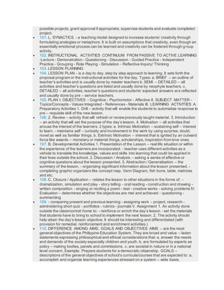 possible projects, grant approval if appropriate, supervise students and evaluate completed
project.
 101. L. SYNACTICS - a teaching model designed to increase students’ creativity through
formulating analogies or metaphors. It is built on assumptions that creativity, even though an
essentially emotional process can be learned and creativity can be fostered through group
activity.
 102. INSTRUCTIONAL ACTIVITIES CONTINUUM FROM PASSIVE TO ACTIVE LEARNING
-Lecture - Demonstration - Questioning - Discussion - Guided Practice - Independent
Practice - Grouping - Role Playing - Simulation - Reflective Inquiry/ Thinking
 103. LESSON PLANNING
 104. LESSON PLAN - is a day to day, step by step approach to learning. It sets forth the
proposal program or the instructional activities for the day. Types: a. BRIEF – an outline of
teacher’s activities and is usually done by master teachers b. SEMI – DETAILED – all
activities and teacher’s questions are listed and usually done by neophyte teachers. c.
DETAILED – all activities, teacher’s questions and students’ expected answers are reflected
and usually done by pre – service teachers.
 105. PLAN I. OBJECTIVES - Cognitive - Psychomotor - Affective II. SUBJECT MATTER -
Topics/Concepts - Values Integrated - References - Materials III. LEARNING ACTIVITIES A.
Preparatory Activities 1. Drill – activity that will enable the students to automatize response to
pre – requisite skill of the new lesson.
 106. 2. Review – activity that will refresh or renewpreviously taught material. 3. Introduction
– an activity that will set the purpose of the day’s lesson. 4. Motivation – all activities that
arouse the interest of the learners. 2 types: a. Intrinsic Motivation – sustaining self – interest
to learn. - maintains self – curiosity and involvement in the work by using surprise, doubt,
novel as well as familiar things. b. Extrinsic Motivation – interest that is ignited by an outward
force like awards – monetary or material things, scholarships, inspiration from love ones.
 107. B. Developmental Activities 1. Presentation of the Lesson – real life situation or within
the experience of the learners are incorporated. - teacher uses different activities as a
vehicle to translate the knowledge, values and skills into learning that could be applied in
their lives outside the school. 2. Discussion / Analysis – asking a series of affective or
cognitive questions about the lesson presented. 3. Abstraction / Generalization – the
summary of the lesson. - organizing significant information about the lesson presented. -
completing graphic organizers like concept map, Venn Diagram, fish bone, table, matrices
and etc.
 108. C. Closure / Application – relates the lesson to other situations in the forms of: -
dramatization, simulation and play - story telling - oral reading - construction and drawing -
written composition - singing or reciting a poem - test - creative works - solving problems IV.
Evaluation – determines whether the objectives are met and achieved - questioning -
summarizing
 109. - comparing present and previous learning - assigning work – project, research -
administering short quiz - portfolios - rubrics - journals V. Assignment 1. An activity done
outside the classroom/at home to: - reinforce or enrich the day’s lesson - set the materials
that students have to bring to school to implement the next lesson. 2. The activity should
help attain the day’s lesson objective. It should be interesting and differentiated (with
provision for remedial, reinforcement and enrichment activities.)
 110. DIFFERENCE AMONG AIMS, GOALS AND OBJECTIVES AIMS – are the most
general objectives of the Philippine Education System. They are broad and value – laden
statements expressing philosophical and ethical considerations that: a. answer the needs
and demands of the society especially children and youth. b. are formulated by experts as
policy – making bodies, panels and commissions. c. are societal in nature or in a national
level concern. Example: Prepare students for a democratic citizenship. GOALS –
descriptions of the general objectives of school’s curricula/courses that are expected to: a.
accomplish and organize learning experiences stressed on a system – wide basis.
 