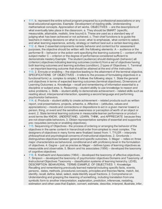  111. b. represent the entire school program prepared by a professional associations or any
local educational agencies. Example: Development of reading skills. Understanding
mathematical concepts. Appreciation of art works. OBJECTIVES – are the descriptions of
what eventually take place in the classroom. a. They should be SMART (specific,
measurable, attainable, realistic, time bound) b. These are used as a standard way of
judging what has been achieved or not achieved. c. Their chief functions is to guide the
teachers in making decisions on what to cover, what to emphasize, what content to select,
and what learning experience, activity, strategy or method best suit a certain learning plan.
 112. d. Have 2 essential components namely behavior and content but for assessment
purposes, the objective should be written with the following elements: A – audience or the
performer B – behavior or the action verb specifying the learning outcome C – content of the
subject matter C – criterion or the degree of performance considered sufficient to
demonstrate mastery Example: The student (audience) should distinguish (behavior) all
(criterion) objectives indicating learning outcomes (content) from a set of objectives having
both learning outcomes and learning activities (condition). 2 types of Objectives: 1. Terminal
– an important learning outcome that should be attained at the end of the instruction.
 113. 2. Enroute or enabling – the objective leading to the attainment of the terminal objective.
SPECIFICATIONS OF OBJECTIVES - it refers to the process of formulating objectives in a
functional form( i.e. complex to simple). It follows the following steps: 1. State the general
unit objectives in terms of expected learning outcomes (terminal objectives). Dimensions of
Learning Outcomes: a. Knowledge – recall and remembering of information essential to a
discipline or subject area. b. Reasoning – student ability to use knowledge to reason and
solve problems. c. Skills – student ability to demonstrate achievement – related skills such as
reading aloud, interpersonal interaction, speaking a second language and performing
psychomotor behaviors.
 114. d. Products – student ability to create achievement – related products such as written
report, oral presentations, projects, artworks. e. Affective – (attitudes, values and
appreciations) – moods and connections or dispositions to act in a given manner toward a
person, thing, or event and the sensitive awareness or perception of worth of an object or
event. 2. State terminal learning outcome in measurable learner performance or product -
avoid terms like KNOW, UNDERSTAND, LEARN, THINK, and APPRECIATE because they
are not observable behaviors. 3. Obtain representative samples of essential and supportive
pre- requisites (enroute or enabling objectives).
 115. Sequencing of Objectives - the process of ordering or arranging the behavior of the
objectives in the same content in hierarchical order from simplest to most complex. The
designers of objectives in many forms were finalized based from: 1. TYLER – interprets
philosophical and psychological concerns of instructional objectives. 2. Gronlunds –
distinguishes objectives between general and specific outcomes. 3. Mager – relies on three
major characteristics as behavioral, conditional and with proficiency level in the formulation
of objectives. 4. Gagne – just as precise as Mager – defines types of learning objectives as
measurable and observable. 5. Bloom and his associates (1956) – developed the taxonomy
of cognitive objectives
 116. 6. Krathwohl and Associates (1964) – developed the taxonomy of affective objectives.
7. Simpson – developed the taxonomy of psychomotor objectives Domains and Taxonomy of
Instructional Objectives Taxonomy – classification systems of learning heirarchy. LEVEL
DESCRIPTION BEHAVIORAL TERMS EXAMPLE OF OBJECTIVES 1. Knowledge
Recalling and remembering previously learned material including specific facts, events,
persons , dates, methods, procedures concepts, principles and theories Name, match, list,
identify, recall, define, label, select, state Identify equal fractions. 2. Comprehensi on
Understanding and grasping the meaning of something, including translation from one
symbolic form to another interpretation, explanation, prediction, inferences, restating,
estimation and other uses that Explain, convert, estimate, describe, interpret, illustrate, infer,
 