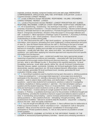 originate, produce, develop, compose Creates one’s own web page. KNOWLEDGE
COMPREHENSION APPLICATION ANALYSIS SYNTHESIS EVALUATION Levels of
Cognitive Domain LOWEST HIGHEST
 122. Levels of Affective Domain RECEIVING RESPONDING VALUING ORGANIZING
CHARACTERIZING HIGHEST LOWEST
 123. Levels of Psychomotor Domain HIGHEST LOWESTPERCEPTION SET GUIDED
RESPONSE MECHANISM COMPLEX OVERT RESPONSE ADAPTATION ORIGINATION
 124. Art of Questioning – Questioning – key technique in teaching - used for a variety of
purposes. Purposes of Questions: 1. Arouse interest and curiosity 2. Review content already
learned 3. Stimulate learners to ask questions 4. Promote thought and the understanding of
ideas 5. Change the mood/tempo, direction of the discussion 6. Encourage reflection and
self – evaluation 7. Allow expression of feelings Types of Questions: 1. According to thinking
process involved: a. low – level questions – focus on facts - do not test level of
understanding or problem solving skills
 125. Ex. Who discovered the cell? b. High level questions – go beyond memory and factual
information, more advance, stimulating and more challenging, involves abstraction and point
of view. Ex. How did Robert Hooke discover the cell? 2. According to the type of answer
required: a. Convergent questions – tend to have one correct and best answer. - use to drill
learners on vocabulary, spelling and oral skills but not appropriate in eliciting thoughtful
responses. - usually start with what, who, where and when - are referred to as low level
questions - are useful when applying the inductive approach and requires short and specific
information from the learners.
 126. b. Divergent questions - open – ended and usually have many appropriate answer. -
reasoning is supported by evidence and examples. - associated with high level thinking
processes and encourage creative thinking and discovery learning. - usually start with how
and why, what or who followed by why 3. According to the cognitive taxonomy: 1st level
Knowledge memorize, recall, label, specify, define, list, cite etc 2nd level Comprehension
Describe, discuss, explain, summarize, translate, etc 3rd level application Solve, employ,
demonstrate, operate, experiment, etc. 4th level analysis Interpret, differentiate, compare,
invent, develop, generalize 5th level synthesis Invent, develop, generalize 6th level
evaluation Criticize, judge, interpret
 127. 4. According to questions used by teachers during open discussion a. eliciting questions
– these are employed to: 1. encourage initial response 2. encourage more students to
participate in the discussion 3. rekindle a discussion that is lagging or dying out b. Probing
question – seek to extend ideas, justify ideas, and clarify ideas. c. Closure – seeking
questions – used to help students form conclusions, solutions or plans for investigating
problems. Guidelines in Asking questions 1. wait time – the interval between asking a
question and the student response. This is a 3-4 seconds think – time. 2. prompting – uses
hints and techniques to assist students to come up with a response successfully.
 128. 3. Redirection – involves asking of a single question for which there are several
answers. 4. Probing – a qualitative technique use d for the promotion of effective thought and
critical thinking - provides the students a chance to support and defend a stand or point of
view. 5. Commenting and prompting – used to increase achievement and motivation. Tips on
asking questions: 1. Ask questions that are: - stimulating / thought provoking - within
students level of abilities - relevant to students daily life situations - sequential – a stepping
stone to the next - clear and easily understood
 129. 2. Vary the length and difficulty of the question. 3. Have sufficient time for deliberation 4.
Follow up incorrect answer 5. Call on volunteers or non – volunteers 6. Call on disruptive
students 7. Move around the room for rapport / socialization 8. Encourage active
participation 9. Phrase questions clearly. 10. Ask as many learner as possible to answer
certain question.
 130. APPROPRIATE LEARNING ACTIVITIES IN THE DIFFERENT PHASES OF THE
LESSON A. Introductory/Opening/Initiatory activities: - starters and unfreezing activities to
 