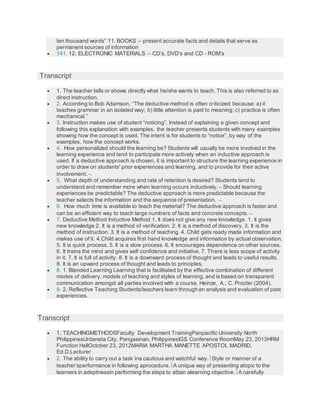 ten thousand words” 11. BOOKS – present accurate facts and details that serve as
permanent sources of information
 141. 12. ELECTRONIC MATERIALS – CD’s, DVD’s and CD - ROM’s
Transcript
 1. The teacher tells or shows directly what he/she wants to teach. This is also referred to as
direct instruction.
 2. According to Bob Adamson, “The deductive method is often criticized because: a) it
teaches grammar in an isolated way; b) little attention is paid to meaning; c) practice is often
mechanical.”
 3. Instruction makes use of student “noticing”. Instead of explaining a given concept and
following this explanation with examples, the teacher presents students with many examples
showing how the concept is used. The intent is for students to “notice”, by way of the
examples, how the concept works.
 4. How personalized should the learning be? Students will usually be more involved in the
learning experience and tend to participate more actively when an inductive approach is
used. If a deductive approach is chosen, it is important to structure the learning experience in
order to draw on students' prior experiences and learning, and to provide for their active
involvement.
 5. What depth of understanding and rate of retention is desired? Students tend to
understand and remember more when learning occurs inductively. Should learning
experiences be predictable? The deductive approach is more predictable because the
teacher selects the information and the sequence of presentation. 
 6. How much time is available to teach the material? The deductive approach is faster and
can be an efficient way to teach large numbers of facts and concrete concepts.
 7. Deductive Method Inductive Method 1. It does not give any new knowledge. 1. It gives
new knowledge 2. It is a method of verification. 2. It is a method of discovery. 3. It is the
method of instruction. 3. It is a method of teaching. 4. Child gets ready made information and
makes use of it. 4.Child acquires first hand knowledge and information by actual observation.
5. It is quick process. 5. It is a slow process. 6. It encourages dependence on other sources.
6. It trains the mind and gives self confidence and initiative. 7. There is less scope of activity
in it. 7. It is full of activity. 8. It is a downward process of thought and leads to useful results.
8. It is an upward process of thought and leads to principles.
 8. 1. Blended Learning Learning that is facilitated by the effective combination of different
modes of delivery, models of teaching and styles of learning, and is based on transparent
communication amongst all parties involved with a course. Heinze, A.; C. Procter (2004).
 9. 2. Reflective Teaching Students/teachers learn through an analysis and evaluation of past
experiences.
Transcript
 1. TEACHINGMETHODSFaculty Development TrainingPanpacific University North
PhilippinesUrdaneta City, Pangasinan, PhilippinesIGS Conference RoomMay 23, 2013HRM
Function HallOctober 23, 2012MARIA MARTHA MANETTE APOSTOL MADRID,
Ed.D.Lecturer
 2. The ability to carry out a task ina cautious and watchful way.Style or manner of a
teacher’sperformance in following aprocedure.A unique way of presenting atopic to the
learners in adeptnessin performing the steps to attain alearning objective.A carefully
 