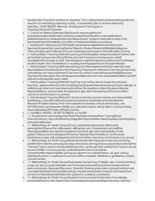 devised plan of actionto achieve an objective.It is a well-panned procedurethat guides the
direction inundertaking a learning activity.A systematic plan to achieve alearning
objective.WHO NEEDS Methods, Strategiesand Techniques in
Teaching?StudentsTeachers
 3. Criteria for Method SelectionObjectives to bepursuedKind of
participationexpectedStudent’s learning orexperienceStudent’s interestStudent’s
abilitiesSubjects to betaughtInstructionalequipment, toolsand materialsContext of the
teachingsituationKnowledge and ability of theteacherSafety precautions
 4. Independent StudyJournal WritingNarrativesIndividualizedInstructionDiscovery
ApproachExperiential LearningSpecial Reports,Student ResearchMultipleIntelligence
TheoryProjects and CollectionsConstructivistApproachCreative WritingProblem Solving
 5. Individualized Teaching MethodsLearning is Individualized andpersonalizedTeacher acts
as facilitatorIndependent StudyWriting Journals Feedback and expression ofself
actualizationEncourage to write interestingand insightful experiencesNarrativesFacilitating
recall of factsin story-modeAssist in recalling learningexperiences throughreflection
 6. Individualized Teaching MethodsLearning Activities areplannedVaried materials must
beavailableIndividualizedInstructionPreparing Projectsand CollectionsTechniques that bring
outcreativity and resourcefulnessTrain them to embark onsomething worthwhileDiscovery
ApproachStudent gains first-handexperienceMaterials and tools areavailableExhibit scientific
attitude andsystematic work habits
 7. Individualized Teaching MethodsTeaching is providing relevantexperiencesInquiry
teaching –asksquestionsConstructivistApproachExperientialLearningAcquiring knowledge of
skillsthrough direct and keenobservationsReal-life situations inplanning lessonSpecial
ReportsAbility to communicate forstudents to gain skill andexperienceOral and written
reports by anindividual or by groups
 8. Individualized Teaching MethodsTraining to develop decisionmaking and responsibility
byfollowing a scientific methodOccasional questions andsimple remindersStudent
ResearchProblem Solving First-hand experience-develop critical-mindedness, and
HOTSPrioritize development ofskills and attitudesCreative writing Skill in communicating
ideas isdevelopedProvide sufficient practice
 9. GAGNE’S MODEL OFGIFTEDNESS & TALENT
 10. Cooperative LearningApproachRole PlayingSociodramaPeer TutoringDirect
InstructionInquiry ApproachReading,Integrative ApproachMicroteachingExperimentingUsing
InstructionalDevices
 11. Methodology for Small GroupsGroup-orientedInterdependent relationship
isstrengthenObserve the skills(speed, willingness, etc.)CooperativeLearningRole
PlayingCapitalizes the experiencesgained and what was learnedCapability of role
players“Discuss and evaluateperformances”Special ReportsAbility to communicate
forstudents to gain skill andexperienceOral and written reports by anindividual or by groups
 12. Methodology for Small GroupsStudents identify with thepersons they are portraying
andtherefore feel the same wayDevelop interactions among therole-playersSociodramaPeer
Tutoring Tutees receive individualizedinstruction, as though their ownteacherTeacher should
be aroundAfter a tutoring activity, evaluationperformance should be
undertakenMicroteachingAfter gaining an experience or abrief lesson, we give critique
afeedbackLesson or experience must be briefbut complete, feedback is guidedmay employ
oral and written
 13. Methodology for Small GroupsEmphasizes the learning of skillsby way of demonstrating
a step-by-step procedureStudent and Performance basedActual DemonstrationsDirect
InstructionInquiry ApproachDiscovery, Scientific thinking andproblem solvingFacilitator and
counselorReadingTeaching Methodology requires thestudents to search informationfrom
printed and illustratedmaterialsGuide questions, problems orsubtopics
 14. Methodology for Small GroupsStudents form a concept frombodies of knowledge
presentedDiscover the relationship of factsIntegrativeApproachExperimenting Learning
 