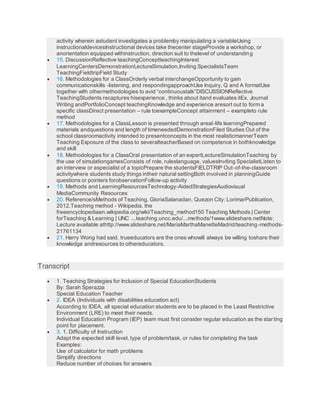activity wherein astudent investigates a problemby manipulating a variableUsing
instructionaldevicesInstructional devices take thecenter stageProvide a workshop, or
anorientation equipped withinstruction, direction suit to thelevel of understanding
 15. DiscussionReflective teachingConceptteachingInterest
LearningCentersDemonstrationLectureSimulation,Inviting SpecialistsTeam
TeachingFieldtripField Study
 16. Methodologies for a ClassOrderly verbal interchangeOpportunity to gain
communicationskills -listening, and respondingapproachUse Inquiry, Q and A formatUse
together with othermethodologies to avid “continuoustalk”DISCUSSIONReflective
TeachingStudents recaptures hisexperience , thinks about itand evaluates itEx. Journal
Writing andPortfolioConcept teachingKnowledge and experience aresort out to form a
specific classDirect presentation – rule toexampleConcept attainment – exampleto rule
method
 17. Methodologies for a ClassLesson is presented through areal-life learningPrepared
materials andquestions and length of timeneededDemonstrationFiled Studies Out of the
school classroomactivity intended to presentconcepts in the most realisticmannerTeam
Teaching Exposure of the class to severalteacherBased on competence in bothknowledge
and skill
 18. Methodologies for a ClassOral presentation of an expertLectureSimulationTeaching by
the use of simulationgamesConsists of role, ruleslanguage, valuesInviting SpecialistListen to
an interview or aspecialist of a topicPrepare the studentsFIELDTRIP Out-of-the-classroom
activitywhere students study things intheir natural settingBoth involved in planningGuide
questions or pointers forobservationFollow-up activity
 19. Methods and LearningResourcesTechnology-AidedStrategiesAudiovisual
MediaCommunity Resources
 20. Reference/sMethods of Teaching. GloriaSalanadan, Quezon City: LorimarPublication,
2012.Teaching method - Wikipedia, the
freeencyclopediaen.wikipedia.org/wiki/Teaching_method150 Teaching Methods | Center
forTeaching & Learning | UNC ...teaching.uncc.edu/...methods/1www.slideshare.netNote:
Lecture available athttp://www.slideshare.net/MariaMarthaManetteMadrid/teaching-methods-
21761134
 21. Harry Wong had said, trueeducators are the ones whowill always be willing toshare their
knowledge andresources to othereducators.
Transcript
 1. Teaching Strategies for Inclusion of Special EducationStudents
By: Sarah Sperazza
Special Education Teacher
 2. IDEA (Individuals with disabilities education act)
According to IDEA, all special education students are to be placed in the Least Restrictive
Environment (LRE) to meet their needs.
Individual Education Program (IEP) team must first consider regular education as the starting
point for placement.
 3. 1. Difficulty of Instruction
Adapt the expected skill level, type of problem/task, or rules for completing the task
Examples:
Use of calculator for math problems
Simplify directions
Reduce number of choices for answers
 