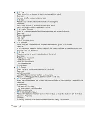  4. 2. Time
Adapt time given or allowed for learning or completing a task
Example:
Increase time for assignments and tests
 5. 3. Size
Adaptthe expected number of items to learn or complete
Examples:
Reduce the number of terms the student must learn
Reduce number of math problems to compute
 6. 4. Level of Support
Adapt or increase amount of individual assistance with a specific learner.
Examples:
Teaching assistant
Peer buddy
Peer tutor
One on one instruction
 7. 5. Alternate
While using the same materials, adapt the expectations, goals, or outcomes.
Example:
In language Arts, expect a student to identify the meaning of new terms while others must
also use them in a sentence.
 8. 6. Input
Adaptthe manner in which the instruction is delivered
Examples:
Auditory and visual aids
Hands on lessons
Small group instruction
Concrete examples
Supply notes
 9. 7. Output
Adapt the ways students can respond to instruction
Examples:
Verbal responses
Use of hands on materials to show understanding
Assistive technology (switches, communication board, etc.)
 10. 8. Participation
Adapt the extent to which the student is actively involved or participating in a lesson or task
Examples:
A student can…
Operate the DVD player
Hold up a map during history class
Collect assignments
 11. 9. Substitute Curriculum
Adaptinstruction and materials to meet the individual goals of the student’s IEP (Individual
Education Program)
Example:
Practicing computer skills while others students are taking a written test
Transcript
 