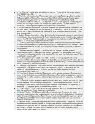  1. The Effective Teacher Who is the effective teacher ? Prepared by: Bernadine Jacinto.
2007-49001. Educ190.
 2. Who is the effective teacher?Teachers are born, not madeTeaching: A Science and an
ArtTeaching Styles: Thelen, Riessman, and RubinEffective Behaviors in Teaching Low-
Income ElementaryStudentsTips for TeachersEncourage Your Students! HOME
 3. “Teachers are born, not made.” It is important to know which approach to teaching works
best for you and for your class. Ask yourself the right questions.• Student-Teacher
Interaction • Teaching-Learning Process • Classroom Environment
 4. Student-Teacher Interaction1. Was there evidence that the teacher truly understood the
students’ needs? How did the teacher respond to those needs?2. What techniques did the
teacher use to teach discipline to the students?3. What behaviors were acceptable? What
were unacceptable?
 5. Student-Teacher Interaction 4. How did the teacher encourage the students to participate
in the different classroom activities? 5. Was the teacher able to see things from the students’
point of view? 6. Was the teacher able to provided and use students’ curiosity? 7. Was there
evidence of affective development in the students?
 6. Teaching-Learning Process1. Which instructional methods and materials interested the
students? Which ones encouraged them to think about ideas, opinions, and answers?2. How
did the teacher minimize student frustration or confusion concerning the skills or concepts
being taught?
 7. Teaching-Learning Process 3. How did the teacher provide transition between
instructional activities? 4. How were the lessons integrated into practical life experiences?
How were they integrated with the other subjects? 5. How were the students grouped? Were
social factors considered?
 8. Teaching-Learning Process 6. How did the teacher encourage a positive learning
environment? How did s/he encourage creativity and the use of imagination? 7. How did the
teacher encourage independent (or individualized) student learning? 8. What methods reflect
sound knowledge of the subject matter?
 9. Classroom Environment1. How did the teacher utilize the space and classroom equipment
effectively?2. How were the desks and chairs arranged? Why?3. In what ways was the
classroom esthetically pleasant? What did you like and dislike about the physical
environment of the classroom?
 10. Teaching: A Science and an Art“Teaching is both a science and an art. The science is
based on psychological research that identifies cause-effect relationships between teaching
and learning. The art is how those relationships are implemented in successful and artistic
teaching.
 11. Teaching: A Science and an Art“All excellent teaching does not look the same but it does
contain the same basic psychological elements… Teachers need to learn the science of
pedagogy so they, in their own classroom with their own personalities, can implement it
artistically…” - Madeline Hunter Professor of Education UCLA
 12. TEACHING STYLESFind out which of these educators’ teaching styles you most identify
with. •Herbert Thelen •Frank Riessman •Louis Rubin
 13. Herbert Thelen (1954) Teaching Style DescriptionSocratic The image is a wise,
somewhat crusty teacher who purposely gets into arguments with students over the subject
matter through artful questioning.Town-Meeting Teachers who adapt this style use a great
deal of discussion and lay a moderator role that enables students to work out answers to
problems by themselves.
 14. Herbert Thelen (1954) Teaching Style DescriptionApprenticeship This person serves as
a role model toward learning, as well as occupational outlook, perhaps even toward general
life.Boss-Employee This teacher asserts authority and provides reward and punishment to
see that work is done.Good-Old Team The image is one of a group of playersPerson
listening to the coach working as a team.
 