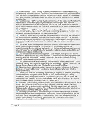  15. Frank Riessman (1967)Teaching Style DescriptionCompulsive This teacher is fussy,
teaches things over and over, and is concerned with functional order and structure.Boomer
This teacher shouts in a loud, strong voice: “You’re going to learn”, there is no nonsense in
the classroom.Quiet One Sincere, calm, but definite, this teacher commands both respect
and attention.
 16. Frank Riessman (1967)Teaching Style DescriptionCoach This teacher is informal, earthy,
and maybe an athlete; he is physically expressive in conducting the class.Maverick
Everybody loves this teacher, except perhaps the principal. S/he raises difficult questions
and presents ideas that disturb.The Entertainer This teacher is free enough to joke and laugh
with the students
 17. Frank Riessman (1967)Teaching Style DescriptionSecular This person is relaxed and
informal with children; s/he will have lunch with them or play ball with them.Academic This
teacher is interested in knowledge and substance of ideas.
 18. Louis Rubin (1985)Teaching Style DescriptionExplanatory The teacher is in command of
the subject matter and explains particular aspects of the lesson.Inspiratory The teacher is
stimulating and exhibits emotional involvement in teachingInformative The teacher presents
information through verbal statements. The student is expected to listen and follow
instructions.
 19. Louis Rubin (1985)Teaching Style DescriptionCorrective The teacher provides feedback
to the student– analyzing the work, diagnosing errors, and presenting corrective
advice.Interactive Through dialogue and questioning, the teacher facilitates development of
students’ ideasProgrammatic The teacher guides the students’ activities and facilitates self
instruction and independent learning.
 20. Less time spent on classroom management Less criticism, more praise and positive
motivation  Fewer teacher rebukesenvironment  Less deviant, disruptive pupil behaviorof
learning Effective Behaviors in Teaching Elementary Low-Income StudentsTeaching
Function Effective BehaviorsMaintenance
 21. Less independent workMore time spent in large group or whole class activities  More
class time spent in task- related activities Effective Behaviors in Teaching Elementary Low-
Income StudentsTeaching Function Effective BehaviorsUse of Pupil Time
 22. More attention to students when they are workingInstruction independentlyEffective
Behaviors in Teaching Elementary Low-Income StudentsTeaching Function Effective
BehaviorsMethod of
 23. Tipping chair back and forth Being unprepared (ex. no pencil or notebook) Disturbing
other classmates Sitting with elbows on desk or hand underneath thighs Gazing
somewhere else Laying head on desk Doing other things during class discussion (ex.
reading, doodling) Moving around unnecessarilyTips for Teachers Cues for recognizing
attentiveness and inattentivenessINATTENTIVE BEHAVIORS
 24. Sitting still in class Alert, energetic, positive facial expressions Being prepared Doing
subject task during free time Turning around to listen to classmate speaking Actively
engaged/working on assignments and activities Maintaining eye contact with teacher
Raising hand to volunteer a responseTips for Teachers Cues for recognizing attentiveness
and inattentivenessATTENTIVE BEHAVIORS
 25. Encourage your students! It is important for your students to knowthrough your verbal
responses, gestures and facialexpressions, through eye contact and proximitythat you are
interested in what they have to say.Encourage them to participate, and let them knowit is
okay to make mistakes. The effective teacheris one who recognizes his/her role in
helpingstudents help themselves.HOME
Transcript
 