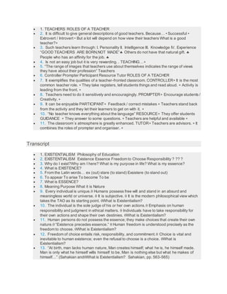  1. TEACHERS ROLES OF A TEACHER
 2. It is difficult to give general descriptions of good teachers. Because… • Successful •
Extrovert / Introvert • But a lot will depend on how view their teachers What is a good
teacher?
 3. Such teachers learn through: I. Personality II. Intelligence III. Knowledge IV. Experience
“GOOD TEACHERS ARE BORN,NOT MADE” Others do not have that natural gift. 
People who has an affinity for the job. 
 4. Is not an easy job but it is very rewarding. . TEACHING…
 5. “The range of images that teachers use about themselves indicates the range of views
they have about their profession” Teachers
 6. Controller Prompter Participant Resource Tutor ROLES OF A TEACHER
 7. It exemplifies the qualities of a teacher-fronted classroom. CONTROLLER It is the most
common teacher role.  They take registers, tell students things and read aloud.  Activity is
leading from the front. 
 8. Teachers need to do it sensitively and encouragingly. PROMPTER Encourage students /
Creativity. 
 9. It can be enjoyable PARTICIPANT Feedback / correct mistakes  Teachers stand back
from the activity and they let their learners to get on with it. 
 10. “No teacher knows everything about the language” RESOURCE They offer students
GUIDANCE  They answer to some questions.  Teachers are helpful and available 
 11. The classroom´s atmosphere is greatly enhanced. TUTOR Teachers are advisors.  It
combines the roles of prompter and organiser. 
Transcript
 1. EXISTENTIALISM Philosophy of Education
 2. EXISTENTIALISM Existence Essence Freedom to Choose Responsibility ? ?? ?
 3. Why do I exist?Why am I here? What is my purpose in life? What is my essence?
 4. What is EXISTENCE?
 5. From the Latin words… ex (out) stare (to stand) Exsistere (to stand out)
 6. To appear To arise To become To be
 7. What is ESSENCE?
 8. Meaning Purpose What it is Nature
 9. Every individual is unique. Humans possess free will and stand in an absurd and
meaningless world or universe.  It is subjective.  It is the modern philosophical view which
takes the TAO as its starting point. What is Existentialism?
 10. The individual is the sole judge of his or her own actions. Emphasis on human
responsibility and judgment in ethical matters.  Individuals have to take responsibility for
their own actions and shape their own destinies. What is Existentialism?
 11. Human persons do not possess the essence; they make choices that create their own
nature. “Existence precedes essence.”  Human freedom is understood precisely as the
freedom to choose. What is Existentialism?
 12. Freedom of choice entails risk, responsibility, and commitment. Choice is vital and
inevitable to human existence; even the refusal to choose is a choice. What is
Existentialism?
 13. “At birth, man lacks human nature, Man creates himself; what he is, he himself made.
Man is only what he himself wills himself to be. Man is nothing else but what he makes of
himself…” (Sahakian andWhat is Existentialism? Sahakian, pp. 563-565)
 