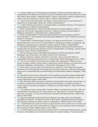  14. Human existence is the starting point of thinking. Choice or decision makes one
responsible for the effects of his choice not only to himself but also to others since his choice
also affects other people.  Will/loob/nakem = Choice  Will (loob or nakem) enables man to
make a conscious decision of what he will be. What is Existentialism?
 15. uniqueness of the individual commitment  personal concern  concreteness of
experience  Existentialism deals with: What is Existentialism?
 16. creative effort personal love  individual dignity  freedom of choice  The values of
existentialism are: What is Existentialism?
 17. What is Existentialism? Factors that affect freedom of choice (Calderon, 2004): 1.
Influence of the family, especially the parents 2. Influence of peers and associates 3.
Religious orientation 4. Social approval 5. Cultural patterns
 18. What is Existentialism? Factors that affect freedom of choice (Calderon, 2004): 6.
Financial status 7. Psychological traits, especially intelligence 8. Sex 9. Health and physical
fitness 10. Education
 19. Existentialism on Epistemology: Knowing is to make personal choices. To choose or
appropriate what I want to know. Existentialism on Metaphysics: Reality is subjective, with
existence preceding essence. Existence creates essence. What is Existentialism?
 20. Educational Implication: Classroom dialogues stimulate awareness that each person
creates self-concept through significant choices. Existentialism on Axiology: Values should
be freely chosen. What is Existentialism?
 21. Among the best-known existentialist philosophers are Sӧren Kierkegaard, Martin
Heidegger, Jean-Paul Sartre, and Albert Camus.The Proponents
 22. Human existence is always individual in character, never social.The father of
existentialism Danish philosopher born in Copenhagen Sӧren Kierkegaard (1813-1855)
 23. “Life is not a problem to be solved, but a reality to be experienced.”Man functions,
grows, develops, makes choices, suffers, experiences intense feelings, and faces God as an
individual. (Sahakian and Sahakian, p. 553) Sӧren Kierkegaard (1813-1855)
 24. “Every man is born as many men and dies as a single one.”His ideas have exerted
influence on the development of contemporary European philosophy. German philosopher
whose work is associated with phenomenology and existentialism Martin Heidegger (1889-
1976)
 25. Arguably the best known philosopher of the twentieth centuryAn atheistic existentialist
French philosopher and principal spokesman for the existentialist movement in post-war
France Jean-Paul Sartre (1905-1980)
 26. Man first exists without purpose or definition, finds himself in the world and only then, as
a reaction to experience, defines the meaning of life.Essence is created by existence;
human nature is a product of existence. “Existence precedes essence.” Jean-Paul Sartre
(1905-1980)
 27. “The destiny of man is placed within himself.”“Man is condemned to be free.” We are
responsible for everything we do. According to him, since there is no God or designer to
give man a purpose, it is up to the individual to choose the life they think best. Jean-Paul
Sartre (1905-1980)
 28. Opposed systematic philosophyFrench-Algerian journalist, editor and editorialist,
playwright and director, novelist and author of short stories, political essayist and activist—
and arguably, although he came to deny it, a philosopher. Albert Camus (1913-1960)
 29. “I would rather live my life as if there is a God and die to find out there isn't, than live as if
there isn't and to die to find out that there is.”Dealt over such questions as the meaning of
life in the face of death. Albert Camus (1913-1960)
 30. To help the learner become fully his authentic self.To educate the whole person, not just
the mind, since feeling is not divorced from reason in decision making. To help students
 