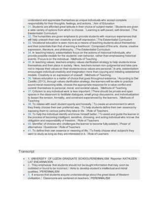 understand and appreciate themselves as unique individuals who accept complete
responsibility for their thoughts, feelings, and actions. Aim of Education
 31. Students are afforded great latitude in their choice of subject matter.Students are given
a wide variety of options from which to choose. Learning is self-paced, self-directed. The
Existentialist Curriculum
 32. The humanities are given emphasis to provide students with vicarious experiences that
will help unleash their own creativity and self-expression.The Existentialist Curriculum
 33. Vocational education is seen more as a means of teaching students about themselves
and their potentials than that of earning a livelihood.Composed of fine arts, drama, creative
expression, literature, and philosophy. The Existentialist Curriculum
 34. In teaching history, existentialists focus on the actions of historical individuals, who
provide possible models for the students’ own behavior, rather than emphasizing historical
events.Focus is on the individual. Methods of Teaching
 35. In teaching values, teachers employ values clarification strategy to help students know
themselves and their place in society. Here, teachers remain non-judgmental and take care
not to impose their values on their students since values are personal.In arts, existentialism
encourages individual creativity and imagination more than copying and imitating established
models. Creativity is an expression of oneself. Methods of Teaching
 36. Values education is a matter of choice that goes throughout existence.According to Del
Castillo (2013), through values clarification strategy, the learners will be able to practice
sound moral reasoning skills, choose the appropriate response for a value conflict and
commit themselves to personal, moral, and societal values. Methods of Teaching
 37. Criticism to any individual work is less important.There should be private and open
spaces in the classroom to facilitate dialogues, small group discussions, and individualization
to lessen the tension, formality, and constraint experienced by the learners. Methods of
Teaching
 38. To relates with each student openly and honestly.To create an environment in which
they freely choose their own preferred way. To help students define their own essence by
exposing them to various paths they take in life. Role of Teachers
 39. To help the individual identify and know himself better.To assist and guide the learner in
the process of becoming intelligent, sensitive, choosing, and acting individual who knows the
obligation and responsibility of freedom. Role of Teachers
 40. Identifier of choices who challenges the learner to become fully existent.Poser of
alternatives Questioner Role of Teachers
 41. To define their own essence or meaning of life.To freely choose what subject/s they
want to study as long as they are interested in it. Role of Learners
Transcript
 1. UNIVERSITY OF LUZON GRADUATE SCHOOLPERENNIALISM Reporter: KATHLEEN
LAT ENCARNACION
 2. They emphasize that students should not be taught information that may soon be
outdated or found to be incorrect. Aims to develop student’s intellectual and moral
qualities.PERENNIALISM
 3. It ensures that students acquire understandings about the great ideas of Western
civilization. Classrooms are centered on teachers.PERENNIALISM
 