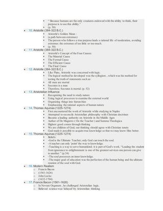  “ Because humans are the only creatures endowed with the ability to think, their
purpose is to use this ability.”
 (p. 50)
 10. Aristotle (384-322 B.C.)
 Aristotle's Golden Mean :
 (a path between extremes)
 The person who follows a true purpose leads a rational life of moderation, avoiding
extremes: the extremes of too little or too much.
 (p. 50)
 11. Aristotle (384-322 B.C.)
 Aristotle's Concept of the Four Causes:
 The Material Cause
 The Formal Cause
 The Efficient Cause
 The Final Cause
 12. Aristotle (384-322 B.C.)
 Like Plato, Aristotle was concerned with logic.
 The logical method he developed was the syllogism , which was his method for
testing the truth of statements such as:
 All men are mortal
 Socrates is a man
 Therefore, Socrates is mortal. (p. 52)
 13. Aristotelian Influence
 Recognizing the need to study nature
 Using logical processes to examine the external world
 Organizing things into hierarchies
 Emphasizing the rational aspects of human nature
 14. Thomas Aquinas (1225-1274)
 First encountered the work of Aristotle while studying in Naples
 Attempted to reconcile Aristotelian philosophy with Christian doctrines
 Became a leading authority on Aristotle in the Middle Ages
 Author of De Magistro ( On the Teacher ) and Summa Theologica
 Highest good comes through thinking
 We are children of God; our thinking should agree with Christian tenets
 God made it possible to acquire true knowledge so that we may know Him better.
 15. Thomas Aquinas (1225-1274)
 Beliefs:
 -God is the Ultimate Teacher; only God can touch the soul.
 -A teacher can only 'point' the way to knowledge.
 -Teaching is a way to serve humankind; it is part of God's work. “Leading the student
from ignorance to enlightenment is one of the greatest services one person can give
to another.” (p.54)
 -The soul possesses an inner knowledge.
 -The major goal of education was the perfection of the human being and the ultimate
reunion of the soul with God.
 16. Modern Realism
o Francis Bacon
o (1561-1626)
o John Locke
o (1632-1704)
 17. Francis Bacon (1561-1626)
o In Novum Organum , he challenged Aristotelian logic.
o Believed science was 'delayed' by Aristotelian thinking
 