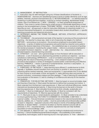  26. MANAGEMENT OF INSTRUCTION
 27. Instruction may be well-managed using any of these classifications of students: a.
HOMOGENEOUS - learners are classified/grouped in terms of similar elements such as age,
abilities, interests, physical characteristics etc. b. HETEROGENEOUS – no definite bases for
clustering or putting learners together, could be on random sampling, alphabetized family
names, time of enrollment etc. c. NON – GRADED – no fixed grade/level assignment of
children. They come to center of learning by small groups or individually depending on their
pacing in the accomplishment of tasks. TEACHING MODEL - a term used by Bruce, Joyce to
describe an over – all approach or plan for instruction Attributes of a teaching model: a. a
coherent theoretical framework b. an orientation toward what student should learn. c. specific
teaching procedures and classroom structures.
 28. DIFERENCE AMONG THE TERMS TECHNIQUE, METHOD, STRATEGY, APPROACH
AND PRINCIPLES
 29. TECHNIQUE – the personal art and style of the teacher in carrying out the procedures of
teaching. - the teacher’s unique way, style or act of executing the stages of a method.
METHOD – synonymous to procedure - the procedure employed to accomplish lesson
objectives. - a series of related and progressive acts performed by a teacher and pupils to
achieve the desired objectives of the lesson. - the established way or procedure of guiding
the mental processes in mastering the subject matter. - refers to a procedure employed to
accomplish the lesson objective. - a well – planned step – by – step procedure that is
directed towards a desired learning outcomes.
 30. STRATEGY – an over – all or general design on how the lesson will be executed or
delivered. - a set of decisions on what learning activities to achieve an objective - can be a
substitute to methodology APPROACH – a set of correlative assumptions or viewpoints
dealing with the nature of teaching and learning. - one’s viewpoint toward teaching. -
procedure that employs a variety of strategies to assess better understanding and effective
learning. PRINCIPLE – means a general or fundamental law, doctrine or assumption. - a
primary source or origin. - rule or code of conduct.
 31. PURPOSES OF METHODS 1. make learning more efficient 2. enable learner to think
logically 3. facilitates smooth transition from one activity to another 4. serve as guide in
preparing all the needed materials, tasks and equipments. 5. approximate time to be allotted
for each activity to avoid waste of time and lapses. 6. make planning clear and precise, to
prevent confusion, unnecessary delays and time wastage. 7. help in planning for assessment
and evaluation of the lesson. 8. add to a feeling of confidence and security for the teacher
and students.
 32. PRINCIPLES FOR SELECTING METHODS 1. Must be based on sound principles, laws
and theories of learning. 2. Must assist the learners to define their purposes and motive. 3.
Must originate from the learners’ past experiences. 4. Must suit individual differences, needs,
interests and developmental maturity. 5. Must bring the learners to the world of diverse
learning experiences. 6. Must stimulate the learners to think critically, analytically and
creatively. 7. Must be challenging 8. Must be flexible. 9. Must be consistent with the
requirements of objectives. 10. Must be appropriate with the content.
 33. 11. Must give to way to varied students’ participation. 12. Must consider to be undertaken
to ensure gainful learning. FACTORS TO CONSIDER IN CHOOSING A METHOD 1.
Learner’s ability – first and foremost consideration based on the nature/characteristics, age,
maturity, abilities, etc. 2. Teacher’s ability – must be personally and professionally qualified
to teach 3. Objective – expected outcome of the lesson in terms of knowledge/skills and
attitudes. 4. Subject Matter – content to be taken so that the desired outcome will be
achieved. 5. Pre – requisite learning – students’ experiences that can help facilitate
acquisition of new knowledge, skills
 34. and attitudes. 6. classroom set – up – must be inviting to students and conducive to
learning. 7. School facilities/equipments/technologies – the availability of the needed
equipments, technologies, tools for learning found in the right places. 8. Time – allotment –
 