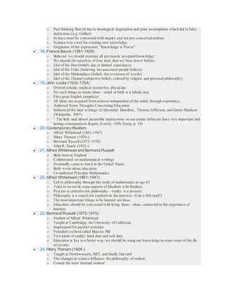 o Past thinking flawed due to theological dogmatism and prior assumptions which led to false
deductions (e.g. Galileo)
o Science must be concerned with inquiry and not pre-conceived notions.
o Science was a tool for creating new knowledge.
o Originator of the expression: “Knowledge is Power”
 18. Francis Bacon (1561-1626)
o Believed we should examine all previously accepted knowledge;
o We should rid ourselves of four idols that we 'bow down' before:
o Idol of the Den (beliefs due to limited experience)
o Idol of the Tribe (believing because most people believe)
o Idol of the Marketplace (beliefs due to misuse of words)
o Idol of the Theater (subjective beliefs colored by religion and personal philosophy)
 19. John Locke (1632-1704)
o Oxford scholar; medical researcher, physician
o No such things as innate ideas—mind at birth is a tabula rasa
o First great English empiricist
o All ideas are acquired from sources independent of the mind, through experience.
o Authored Some Thoughts Concerning Education
o Influenced the later writings of Alexander Hamilton, Thomas Jefferson, and James Madison
(Wikipedia, 2007)
o “ The little and almost insensible impressions on our tender infancies have very important and
lasting consequences." (Locke, 1690, Essay, p. 10)
 20. Contemporary Realism
o Alfred Whitehead (1861-1947)
o Hilary Putnam (1926-)
o Bertrand Russell (1872-1970)
o John R. Searle (1932-)
 21. Alfred Whitehead and Bertrand Russell
o Both born in England
o Collaborated on mathematical writings
o Eventually came to teach in the United States
o Both wrote about education
o Co-authored Principia Mathematica
 22. Alfred Whitehead (1861-1947)
o Led to philosophy through the study of mathematics at age 63
o Tried to reconcile some aspects of Idealism with Realism
o Process is central to his philosophy—reality is a process.
o Philosophy is a search for a pattern in the universe: (Can a fish read?)
o The most important things to be learned are ideas .
o Education should be concerned with living ideas—ideas connected to the experience of
learners.
 23. Bertrand Russell (1872-1970)
o Student of Alfred Whitehead
o Taught at Cambridge, the University of California
o Imprisoned for pacifist activities
o Founded a school called Beacon Hill
o Two kinds of reality: hard data and soft data
o Education is key to a better way; we should be using our knowledge to erase some of the ills
of society.
 24. Hilary Putnam (1926-)
o Taught at Northwestern, MIT, and finally Harvard
o The changes in science influence the philosophy of realism
o Coined the term 'internal realism'
 