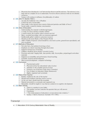 o Physicists have introduced a 'cut' between the observer and the universe. The universe is too
large and too complex for us to understand. Forced to observe universe with our own limited
resources.
o Science will continue to influence the philosophy of realism
 25. John R. Searle (1932-)
o Accepts the traditional view of Realism
o Coined the term 'social reality'
o Does reality in the universe just consist of physical particles and fields of force?
o Social reality created by human consciousness
 26. Aims of Education
o Understanding the material world through inquiry
o A study of science and the scientific method
o A need to know the world in order to ensure survival
o Basic, essential knowledge with a no-nonsense approach
o Intellectually-gifted student is a precious resource
o Should use the Great Books of the Western World
o Adler's Paideia Proposal: schoolshould be a one-track system, general(non-specialized), and
non-vocational
 27. Methods of Education
o Not only facts, but method of arriving at facts
o Emphasis on critical reasoning through observation
o Supports formal ways of teaching
o Children should be given positive rewards (Locke)
o Precision and order: ringing bells, time periods, daily lesson plans, prepackaged curriculum
materials
o Supports accountability and performance-based teaching
o Scientific research and development
o Most recent development: computer technology
 28. Curriculum
 Practical and useful
 Physical activity has educational value (Locke)
 Attention to the complete person (Locke)
 Extensive use of pictures (John Amos Comenius)
 Use of objects in education (Maria Montessori)
 Highly organized and systematic
 29. Role of the Teacher
o Realists emphasize the role of the teacher
o Should teach students what they need to survive
o At the very least, should teach the essentials
o Material presented in a systematic and organized way
o Humanities should be taught in ways that are conducive to cognitive development
 30. Main Activity
 There is a number in your folder.
 The number you have matches the question that you will answer.
 Conclusion
 “ The whole purpose of education is to turn mirrors into windows.”
 Sydney J. Harris (American Journalist 1917-1986 )
Transcript
 1. Naturalism 19 th Century Materialistic View of Reality
 