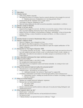  13.
 14. Naturalism
 15. Charles Darwin
o 19th century British naturalist
o Developed the theory of evolution based on natural selection in the struggle for survival.
 Random processes of adaptation over very long periods of time
o Proposed that all life originated from a single source
o The Origin of Species- published in 1859
o Darwin’s ideas influenced the shift toward the naturalistic (materialistic) worldview
 16. Darwin’s Origin of Species
 17. Darwin in his own words.
o "In the struggle for survival , the fittest win out at the expense of their rivals because
they succeed in adapting themselves best to their environment."
o "The fact of evolution is the backbone of biology, and biology is thus in the peculiar
position of being a science founded on an improved theory , is it then a science or
faith?"
 18.
 19. Charles Darwin is buried in Westminster Abby in London
 20. Darwin’s religious views
o Darwin’s religious views changed over time.
o He might be described as agnostic on the question of God.
o Darwin selected a quote from Sir Francis Bacon to open the original publication of The
Origin of Species .
 21. Introduction to The Origin of Species 1859
o ‘ To conclude, therefore, let no man … think or maintain that a man can search too far or be
too well studied in the book of God’s word , or in the book of God’s works ; divinity or
philosophy; but rather let men endeavor an endless progress or proficience in both .’ Sir
Francis Bacon
 22. How naturalism addresses the major worldview questions.
 23. What is prime reality?
o Matter (external reality) is the ONLY reality
o No metaphysical (supernatural) reality
o The main focus is on empirical science and human rationality in coming to know and
understand reality
 24. What is the nature of external reality (the physical world)?
o The universe is a cause and effect system
o Ordered system – governed by very precise laws –
 Anthropic principle- the system is “fined tuned” to support life
o CLOSED or determined system that evolved through random causes and processes
 Determined system - nothing can reorder the laws of nature- everything is subject to
the laws of nature
 25. What is a human being?
o Humans are complex physical- biological organisms
o Humans have no transcendent nature
 No soul or spirit
 Rational beings
o Human consciousness and the mind are solely part of our physical being (biological and
chemical processes)
 26. What happens when we die?
o Death means “ extinction”
o Humans have no essence that lives on beyond physical existence
o No heaven or hell
o “ Human destiny is an episode between two oblivions.” Nagel
 