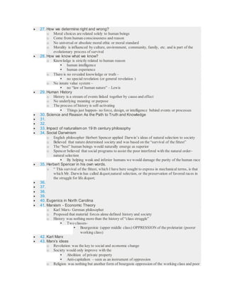  27. How we determine right and wrong?
o Moral choices are related solely to human beings
o Come from human consciousness and reason
o No universal or absolute moral ethic or moral standard
o Morality is influenced by culture, environment, community, family, etc. and is part of the
evolutionary process of survival
 28. How we know what we know?
o Knowledge is strictly related to human reason
 human intelligence
 human experience
o There is no revealed knowledge or truth –
 no special revelation (or general revelation )
o No innate value system –
 no “law of human nature” – Lewis
 29. Human History
o History is a stream of events linked together by cause and effect
o No underlying meaning or purpose
o The process of history is self-activating
 Things just happen- no force, design, or intelligence behind events or processes
 30. Science and Reason As the Path to Truth and Knowledge
 31.
 32.
 33. Impact of naturalism on 19 th century philosophy
 34. Social Darwinism
o English philosopher Herbert Spencer applied Darwin’s ideas of natural selection to society
o Believed that nature determined society and was based on the “survival of the fittest”
o The “best” human beings would naturally emerge as superior
o Spencer believed that social programs to assist the poor interfered with the natural order-
natural selection
 By helping weak and inferior humans we would damage the purity of the human race
 35. Herbert Spencer in his own words.
o “ This survival of the fittest, which I have here sought to express in mechanical terms, is that
which Mr. Darwin has called "natural selection, or the preservation of favored races in
the struggle for life."
 36.
 37.
 38.
 39.
 40. Eugenics in North Carolina
 41. Marxism - Economic Theory
o Karl Marx- German philosopher
o Proposed that material forces alone defined history and society
o History was nothing more than the history of “class struggle”
 Two classes-
 Bourgeoisie (upper middle class) OPPRESSION of the proletariat (poorer
working class)
 42. Karl Marx
 43. Marx’s ideas
o Revolution was the key to social and economic change
o Society would only improve with the
 Abolition of private property
 Anti-capitalism – seen as an instrument of oppression
o Religion was nothing but another form of bourgeois oppression of the working class and poor
 