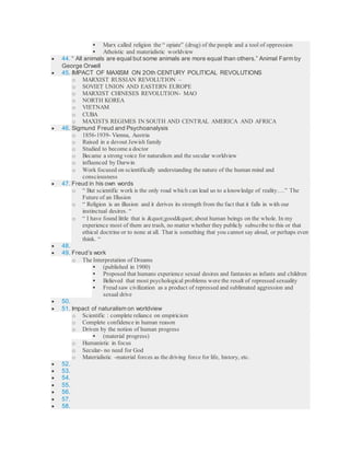  Marx called religion the “ opiate” (drug) of the people and a tool of oppression
 Atheistic and materialistic worldview
 44. “ All animals are equal but some animals are more equal than others.” Animal Farm by
George Orwell
 45. IMPACT OF MAXISM ON 2Oth CENTURY POLITICAL REVOLUTIONS
o MARXIST RUSSIAN REVOLUTION –
o SOVIET UNION AND EASTERN EUROPE
o MARXIST CHINESES REVOLUTION- MAO
o NORTH KOREA
o VIETNAM
o CUBA
o MAXISTS REGIMES IN SOUTH AND CENTRAL AMERICA AND AFRICA
 46. Sigmund Freud and Psychoanalysis
o 1856-1939- Vienna, Austria
o Raised in a devout Jewish family
o Studied to become a doctor
o Became a strong voice for naturalism and the secular worldview
o influenced by Darwin
o Work focused on scientifically understanding the nature of the human mind and
consciousness
 47. Freud in his own words
o “ But scientific work is the only road which can lead us to a knowledge of reality….” The
Future of an Illusion
o “ Religion is an illusion and it derives its strength from the fact that it falls in with our
instinctual desires. “
o “ I have found little that is "good" about human beings on the whole. In my
experience most of them are trash, no matter whether they publicly subscribe to this or that
ethical doctrine or to none at all. That is something that you cannot say aloud, or perhaps even
think. “
 48.
 49. Freud’s work
o The Interpretation of Dreams
 (published in 1900)
 Proposed that humans experience sexual desires and fantasies as infants and children
 Believed that most psychological problems were the result of repressed sexuality
 Freud saw civilization as a product of repressed and sublimated aggression and
sexual drive
 50.
 51. Impact of naturalism on worldview
o Scientific : complete reliance on empiricism
o Complete confidence in human reason
o Driven by the notion of human progress
 (material progress)
o Humanistic in focus
o Secular- no need for God
o Materialistic -material forces as the driving force for life, history, etc.
 52.
 53.
 54.
 55.
 56.
 57.
 58.
 