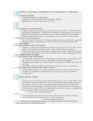  59. CURRENT OUTSPOKEN PROPONENTS OF THE NATURALISTIC WORLDVIEW
 60.
 61. RICHARD DAWKINS
o OXFORD UNIVERSITY PROFESSOR
o SCHOLAR IN THE FIELD OF EVOLUTIONARY BIOLOGY
o SEES RELGION AS THE “ROOT OF ALL EVIL”
 62.
 63.
 64.
 65. DAWKINS IN HIS OWN WORDS
o 'Religious people split into three main groups when faced with science. I shall label them the
"know-nothings", the "know-alls", and the "no-contests".
o "Faith is the great cop-out, the great excuse to evade the need to think and evaluate
evidence. Faith is belief in spite of, even perhaps because of, the lack of evidence."
 66. Dawkins in the God Delusion
o The God of the Old Testament is “a misogynistic, homophobic, racist, infanticidal, genocidal,
filicidal, pestilential, megalomaniacal, sado-masochistic, capriciously malevolent bully”.
 67. SAM HARRIS
 68. SAM HARRIS IN HIS OWN WORDS
o “ Religion is nothing more than bad concepts held in place of good ones for all time. It is the
denial—at once full of hope and full of fear—of the vastitude of human ignorance”
o Unfortunately, religion casts more shadows than light on this territory. Rather than find real
reasons for human solidarity, faith offers us a solidarity born of tribal and tribalizing fictions.
 69. CHRISTOPHER HITCHENS
 70. HITCHENS IN HIS OWN WORDS
o “ I will not play with the toys. Don’t bring the toys to my house. Don’t say my children must
play with the toys. Enough with clerical and religious bullying and intimidation.”
o “ Intelligent design? Babies are not born beautiful (says the God of the Bible), they need to be
sawn a bit.”
o “ The mildest criticism of religion is also the most radical and the most devastating one.”
 71. HITCHENS ON THE DEATH OF JERRY FALWELL
o “ The discovery of the carcass of Jerry Falwellon the floor of an obscure office in Virginia
has almost zero significance, except perhaps for two categories of the species labeled
“credulous idiot.”
 72.
 73. SOME PARTING WORDS
 74.
o “ Thus in the very act of trying to prove that God did not exist--in other words, that the whole
of reality was senseless--I found I was forced to assume that one part of reality--namely my
idea of justice--was full of sense. Consequently atheism turns out to be too simple. If the
whole universe has no meaning, we should never have found out that it has no meaning: just
as, if there were no light in the universe and therefore no creatures with eyes, we should never
know it was dark. Dark would be without meaning.” -
 -C.S. Lewis Mere Christianity Book I
 75.
o “ The first gulp from the glass of natural sciences will turn you into an atheist, but at the
bottom of the glass God is waiting for you.” Werner Heisenberg
 (father of quantum mechanics)
 76. “ That's the whole problem with science. You've got a bunch of empiricists trying to
describe things of unimaginable wonder.”
 