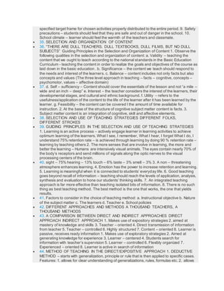 specified target frame for chosen activities properly distributed to the entire period. 9. Safety
precautions – students should feel that they are safe and out of danger in the school. 10.
School climate – learner should feel the warmth of the teachers and classmate.
 35. SELECTION AND ORGANIZATION OF CONTENT
 36. “THERE ARE DULL TEACHERS. DULL TEXTBOOKS, DULL FILMS, BUT NO DULL
SUBJECTS” Guiding Principles in the Selection and Organization of Content 1. Observe the
following qualities in the selection and organization of content: a. Validity – teaching the
content that we ought to teach according to the national standards in the Basic Education
Curriculum - teaching the content in order to realize the goals and objectives of the course as
laid down in the basic education . b. Significance – the content we teach should respond to
the needs and interest of the learners. c. Balance – content includes not only facts but also
concepts and values (The three level approach in teaching – facts – cognitive, concepts –
psychomotor, values – affective domain)
 37. d. Self – sufficiency – Content should cover the essentials of the lesson and not “a mile –
wide and an inch – deep” e. Interest – the teacher considers the interest of the learners, their
developmental stages, and cultural and ethnic background. f. Utility – refers to the
usefulness/application of the content to the life of the learner after it has been learned by the
learner. g. Feasibility – the content can be covered I the amount of time available for
instruction. 2. At the base of the structure of cognitive subject matter content is facts. 3.
Subject matter content is an integration of cognitive, skill and affective elements.
 38. SELECTION AND USE OF TEACHING STRATEGIES DIFFERENT FOLKS,
DIFFERENT STROKES
 39. GUIDING PRINCIPLES IN THE SELECTION AND USE OF TEACHING STRATEGIES
1. Learning is an active process – actively engage learner in learning activities to achieve
optimum learning of the learners. What I see, I remember, What I hear, I forget What I do, I
understand 75% retention rate – is achieved through learning by doing 90 % retention rate –
learning by teaching others 2. The more senses that are involve in learning, the more and
better the learning – Humans are intensively visual animals. The eyes contain nearly 70% of
the body’s receptors and send millions of signals along the optic nerves to the visual
processing centers of the brain.
 40. sight – 75% hearing – 13% touch – 6% taste – 3% smell – 3% 3. A non – threatening
atmosphere enhances learning. 4. Emotion has the power to increase retention and learning.
5. Learning is meaningful when it is connected to students’ everyday life. 6. Good teaching
goes beyond recall of information – teaching should reach the levels of application, analysis,
synthesis and evaluation to hone our students’ thinking skills. 7. An integrated teaching
approach is far more effective than teaching isolated bits of information. 8. There is no such
thing as best teaching method. The best method is the one that works, the one that yields
results.
 41. Factors to consider in the choice of teaching method: a. Instructional objective b. Nature
of the subject matter c. The learners d. Teacher e. School policies
 42. DIFFERENT APPROACHES AND METHODS A THOUSAND TEACHERS, A
THOUSAND METHODS
 43. A COMPARISON BETWEEN DIRECT AND INDIRECT APPROACHES DIRECT
APPROACH INDIRECT APPROACH 1. Makes use of expository strategies 2. aimed at
mastery of knowledge and skills 3. Teacher – oriented 4. Direct transmission of information
from teacher 5. Teacher – controlled 6. Highly structured 7. Content – oriented 8. Learner is
passive, receives ready information 1. Makes use of exploratory strategies 2. Aimed at
generating knowledge for experience 3. Learner – centered 4. Students search for
information with teacher’s supervision 5. Learner – controlled 6. Flexibly organized 7.
Experienced – oriented 8. Learner is active in search of information
 44. METHOD OF TEACHING IN THE DIRECT/EXPOSITIVE APPROACH 1. DEDUCTIVE
METHOD – starts with generalization, principle or rule that is then applied to specific cases.
Features: 1. allows for clear understanding of generalizations, rules, formulas etc. 2. allows
 