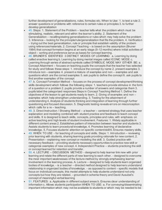 further development of generalizations, rules, formulas etc. When to Use: 1. to test a rule 2.
answer questions or problems with reference to certain rules or principles 3. to further
develop generalization
 45. Steps: 1. Statement of the Problem – teacher tells what the problem which must be
stimulating, realistic, relevant and within the learner’s ability. 2. Statement of the
Generalization – recalling/stating generalizations or rules which may help solve the problem
3. Inference – looking for the principle/rule/generalization that fits the problem. 4. Verification
– trying out the best generalization, rule or principle that establish validity of the probem
using references/materials. 2. Concept Teaching – is based on the assumption (Bruner
1984) that concept formation begins at an early stage (9-12 months) where initial activities of
object – sorting and preference serve as bases for concept learning.
 46. BRUNER’S IDENTIFIED 3 DISTINCT MODES OF LEARNING: a. Learning by doing
called enactive learning b. Learning by doing mental images called ICONIC MODE c.
Learning through series of abstract symbols called SYMBOLIC MODE MAY EITHER BE: a.
Concept Attainment – focuses on teaching pupils the concepts that the teacher has selected
for study and follows these steps: 1. introduce the concept by name 2. present examples 3.
introduce non – examples 4. present a mixture of examples and non – examples and ask
questions which are the correct examples 5. ask pupils to define the concept 6. ask pupils to
find another examples of the concept
 47. b. Concept Formation Method – focuses on the process of concept development/thinking
skills development which follows the following steps: 1. teachers provide stimulus in the form
of a question or a problem 2. pupils provide a number of answers and categorize them 3.
pupils label the categorized responses Steps in Concept Teaching Method 1. Define the
objectives of the lesson to get students ready to learn. 2. Giving of examples and non –
examples which help strengthen understanding. 3. Testing for the attainment of
understanding 4. Analysis of students thinking and integration of learning through further
questioning and focused discussion. 5. Diagnostic testing reveals errors on misconception
which calls for a re – teaching.
 48. 3. Direct Instruction / Showing Method – a teacher – centered strategy that uses teacher
explanation and modeling combined with student practice and feedback to teach concept
and skills. It is designed to teach skills, concepts, principles and rules, with emphasis on
active teaching and high levels of student involvement. Features: 1. Widely applicable in
different content areas 2. Establishes pattern of interaction between teacher and students 3.
Assists students to learn procedural knowledge. 4. Promotes learning of declarative
knowledge. 5. Focuses students’ attention on specific content/skill 6. Ensures mastery skills.
 49. WHEN TO USE - for teaching of concepts and skills. Steps: 1. Introduction – reviewing
prior learning with students, sharing learning goals providing rationale for new content. 2.
Presentation – explaining new concept or modeling the skill. 3. Guided practice with
necessary feedback – providing students necessary opportunities to practice new skill or
categorize examples of new concept. 4. Independent Practice – students practicing the skill
or concept learned for retention and transfer.
 50. 4. LECTURE – DISCUSSION METHOD - designed to help learner link new with prior
learning and relate the different parts of new learning to each other. - designed to overcome
the most important weaknesses of the lecture method by strongly emphasizing learner
involvement in the learning process. A. Lecture – designed to help students learn organized
bodies of knowledge. - is a teacher – directed method designed to help learners understand
relationship in organized bodies of knowledge. - as opposed to content – specific models that
focus on individual concepts, this model attempts to help students understand not only
concepts but how they are related. - grounded in schema theory and David Ausubel’s
concept of meaningful verbal learning
 51. FEATURES: a. Applicable in different subject areas b. Ensures clear understanding of
information c. Allows students participation WHEN TO USE: a. For conveying/disseminating
important information which may not be available to students or which may be needed to be
 