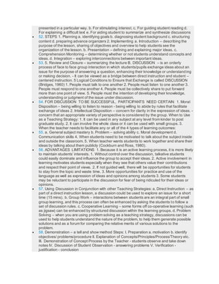 presented in a particular way. b. For stimulating interest. c. For guiding student reading d.
For explaining a difficult text e. For aiding student to summarize and synthesize discussions
 52. STEPS 1. Planning a. identifying goals b. diagnosing student background c. structuring
content d. preparing advance organizers 2. Implementing a. Introduction – describing the
purpose of the lesson, sharing of objectives and overview to help students see the
organization of the lesson. b. Presentation – defining and explaining major ideas. c.
Comprehension Monitoring – determining whether or not students understand concepts and
ideas. d. Integration – exploring interconnections between important ideas.
 53. 5. Review and Closure – summarizing the lecture B. DISCUSSION – is an orderly
process of face to face group interaction in which students/pupils exchange ideas about an
issue for the purpose of answering a question, enhancing their knowledge or understanding
or making decision. - It can be viewed as a bridge between direct instruction and student –
centered instruction. 5 Logical Conditions to Ensure that Exchange is called DISCUSSION
(Bridges, 1960) 1. People must talk to one another 2. People must listen to one another 3.
People must respond to one another 4. People must be collectively share to put forward
more than one point of view. 5. People must the intention of developing their knowledge,
understanding or judgment of the issue under discussion.
 54. FOR DISCUSSION TO BE SUCCESSFUL, PARTICIPANTS NEED CERTAIN: 1. Moral
Disposition – being willing to listen to reason - being willing to abide by rules that facilitate
exchange of ideas 2. Intellectual Disposition – concern for clarity in the expression of ideas. -
concern that an appropriate variety of perspective is considered by the group. When to Use
as a Teaching Strategy: 1. It can be used in any subject at any level from kinder to post
graduate study. 2. It can involve the whole class or it can be used with small groups. 3.
When the teacher needs to facilitate any or all of the 4 types of learning outcomes:
 55. a. General subject mastery b. Problem – solving ability c. Moral development d.
Communication skills 4. When students need to be motivated to talk about the subject inside
and outside the classroom. 5. When teacher wants students to work together and share their
ideas by talking about them publicly (Cockburn and Ross, 1980).
 56. ADVANTAGES LIMITATIONS 1. Because it is an active learning process, it is more likely
to maintain students’ interests. 1. Without control over the discussion, talkative students
could easily dominate and influence the group to accept their ideas. 2. Active involvement in
learning motivates students especially when they see that others value their contributions
and respect their point of views. 2. If not guided well, there will be opportunities for students
to stay from the topic and waste time. 3. More opportunities for practice and use of the
language as well as expression of ideas and opinions among students 3. Some students
may be reluctant to participate in the discussion for fear of being ridiculed for their ideas or
opinions.
 57. Using Discussion in Conjunction with other Teaching Strategies: a. Direct Instruction – as
part of a direct instruction lesson, a discussion could be used to explore an issue for a short
time (15 mins). b. Group Work – interactions between students are an integral part of small
group learning, and this process can often be enhanced by asking the students to follow a
set of discussion rules. c. Cooperative Learning – some forms off co-operative learning (such
as jigsaw) can be enhanced by structured discussion within the learning groups. d. Problem
Solving – when you are using problem solving as a teaching strategy, discussions can be
used to help students understand the nature of the problem, to help them generate possible
solutions and as a forum for comparing the relative merits of various solutions to the
problem.
 58. Demonstration – a tell and show method Steps: I. Preparation a. motivation b. identify
objectives/ problems/procedure II. Explanation of Concepts/Principles/Process/Theory etc.
III. Demonstration of Concept Process by the Teacher - students observe and take down
notes IV. Discussion of Student Observation - answering problems V. Verification -
justification - conclusion
 