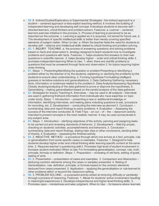  59. II. Indirect/Guided/Exploratory or Experimental Strategies - the indirect approach is a
student – centered approach or less explicit teaching method. It involves the building of
independent learning and developing self-concept. It develops students to become self –
directed learners, crtical thinkers and problem solvers. Features: a. Learner – centered,
learners exercise initiative in the process. b. Process of learning is perceived to be as
important as the outcome. c. Learning is applied as it is acquired, not stored for future use. d.
The development of specific intellectual skills is better than merely covering specified
elements of subject matter. When to Use: a. When the teacher feels the need for students to
develop self – reliance and intellectual skills related to critical thinking and problem solving.
 60. 1. INQUIRY TEACHING a. the process of answering questions and solving problems
based on facts and observation b. strategy designed to teach students how to investigate
problems and questions with facts. Features: 1. helps students find answers to their own
questions in scientific manner. 2. helps develop higher – order and critical thinking skills 3.
promotes independent learning When to Use: 1. when there are real life problems or
questions that must be answered through facts and observation 2. for topics requiring higher
order thinking
 61. Steps: 1. Presenting/Identifying the question or problem Presenting or identifying a
problem either by the teacher or by the students, explaining or clarifying the problems by the
students to ensure clear understanding. 2. Forming hypothesis Formulating intelligent
guesses or tentative solutions and generalizations. 3. Data Gathering Gathering necessary
facts, information or evidences related to the problem 4. Data Analysis/Assessing Hypothesis
Closely studying/analyzing of the data gathered to prove or disprove the hypotheses. 5.
Generalizing – making generalization based on the careful analysis of the data gathered.
 62. Strategies for Inquiry Teaching A. Interviews – may be used in all subjects - interviews
are used in gathering firsthand information from individuals who have expertise on topic
under study. Steps: 1. Introduction – presenting a new or additional knowledge or
information, identifying interviews, and making plans including questions to ask, procedure
for recording, etc. 2. Development – conducting the interview as planned 3. Conclusion –
summarizing data and report findings to solve problems. 4. Evaluation – Assessing the
success of the interview conducted. B. Field Trips – an out – of – the – classroom activity
intended to present concepts in the most realistic manner. It may be used across levels in
any subject area.
 63. Steps: 1. Introduction – clarifying objectives of the activity, panning and assigning tasks
to be carried out and reviewing standards of behavior. 2. Development – field trip proper,
checking on students’ activities, accomplishments and behaviors. 3. Conclusion –
summarizing data and report findings, stating main idea or other conclusions, sending letter
of thanks. 4. Evaluation – assessing the finished activity
 64. 2. INDUCTIVE METHOD - a procedure through which one arrives at a fact, principle, rule
or generalization from some specific cases or examples. Features: 1. Designed to help
students develop higher order and critical thinking while learning specific content at the same
time. 2. Requires teacher’s questioning skill 3. Promotes high level of student involvement 4.
Increase student motivation When to Use For formulating generalization, concept, rule, truth,
principle, formula or definition. Steps: 1. Preparation – reviewing of old facts, setting of goals,
stating of aims
 65. 2. Presentation – presentation of cases and examples. 3. Comparison and Abstraction –
deducing common elements among the cases or samples presented. 4. Stating of
Generalization, rule, definition, principle, or formula based on the common elements
deduced from cases presented. 5. Application – applying the generalization or rule learned to
other problems within or beyond the classroom setting.
 66. 3. PROBLEM SOLVING - a purposeful activity aimed at removing difficulty or perplexity
through a process of reasoning. Features: 1. Allows for students’ active involvement resulting
in meaningful experiences 2. Develops independence and higher level thinking skills. 3.
Promotes open – mindedness and wise judgment. When to Use: - for lessons where learners
 