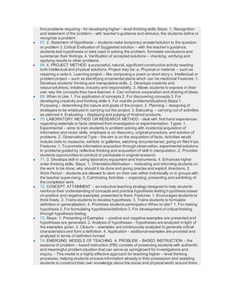 find problems requiring - for developing higher – level thinking skills Steps: 1. Recognition
and statement of the problem – with teacher’s guidance and stimulus, the students define or
recognize a problem
 67. 2. Statement of Hypothesis – students make temporary answer/solution to the question
or problem 3. Critical Evaluation of Suggested solution – with the teacher’s guidance,
students test hypotheses or data used in solving the problem, formulate conclusions and
summarize their findings. 4. Verification of accepted solutions – checking, verifying and
applying results to other problems.
 68. 4. PROJECT METHOD a purposeful, natural, significant constructive activity needing
both intellectual and physical solutions. Project may be: a. Physical or material – such as
repairing a radio b. Learning project – like composing a poem or short story c. Intellectual or
problem project – such as identifying ornamental plants which can be medicinal Features: 1.
Develops students’ thinking and manipulative skills. 2. Develops creativity and
resourcefulness, initiative, industry and responsibility. 3. Allows students to express in their
own way the concepts they have learned. 4. Can enhance cooperation and sharing of ideas.
 69. When to Use 1. For application of concepts 2. For discovering concepts 3. For
developing creativity and thinking skills 4. For real life problems/situations Steps 1.
Purposing – determining the nature and goals of the project. 2. Planning – designing of
strategies to be employed in carrying out the project. 3. Executing – carrying out of activities
as planned 4. Evaluating – displaying and judging of finished products.
 70. LABORATORY METHOD OR RESEARCH METHOD - deal with first hand experiences
regarding materials or facts obtained from investigation or experimentation. Types: 1.
Experimental – aims to train students in problem solving with incidental acquisition of
information and motor skills, emphasis is on discovery, original procedure, and solution of
problems. 2. Observational Type – the aim is on the acquisition of facts. Activities would
include visits to museums, exhibits or galleries, watching documentaries, going on filed trips.
Features: 1. To promote information acquisition through observation, experimental solutions
to problems guided by reflective thinking and acquisition of skill in manipulation. 2. Provides
students opportunities to conduct or participate in original research.
 71. 3. Develops skill in using laboratory equipment and instruments. 4. Enhances higher
order thinking skills. Steps: 1. Orientation/Motivation – motivating and informing students on
the work to be done, why should it be done and giving precise and explicit directions. 2.
Work Period – students are allowed to work on their own either individually or in groups with
the teacher supervising. 3. Culminating Activities – organizing, presenting and exhibiting of
the completed work.
 72. CONCEPT ATTAINMENT - an inductive teaching strategy designed to help students
reinforce their understanding of concepts and practice hypothesis testing hypothesis based
on positive and negative examples presented to them. Features: 1. Encourages students to
think freely. 2. Trains students to develop hypothesis. 3. Trains students to formulate
definition or generalization. 4. Promotes students participation When to Use? 1. For making
hypothesis 2. For formulating hypothesis/definition 3. For development of critical thinking
through hypothesis testing.
 73. Steps: 1. Presenting of Examples – positive and negative examples are presented and
hypotheses are generated. 2. Analysis of hypotheses – hypotheses are analyzed in light of
the examples given. 3. Closure – examples are continuously analyzed to generate critical
characteristics and form a definition. 4. Application - additional examples are provided and
analyzed in terms of definition formed.
 74. EMERGING MODELS OF TEACHING A. PROBLEM – BASED INSTRUCTION - the
essence of problem – based instruction (PBI) consists of presenting students with authentic
and meaningful problem situation that can serve as springboard for investigations and
inquiry. - This model is a highly effective approach for teaching higher – level thinking
processes, helping students process information already in their possession and assisting
students to construct their own knowledge about the social and physical world around them.
 