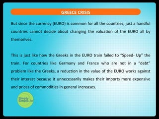 GREECE CRISIS
But since the currency (EURO) is common for all the countries, just a handful
countries cannot decide about changing the valuation of the EURO all by
themselves.
This is just like how the Greeks in the EURO train failed to “Speed- Up” the
train. For countries like Germany and France who are not in a “debt”
problem like the Greeks, a reduction in the value of the EURO works against
their interest because it unnecessarily makes their imports more expensive
and prices of commodities in general increases.
 