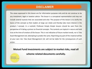 DISCLAIMER
The views expressed in this lesson are for information purposes only and do not construe to be
any investment, legal or taxation advice. The lesson is a conceptual representation and may not
include several nuances that are associated and vital. The purpose of this lesson is to clarify the
basics of the concept so that readers at large can relate and thereby take more interest in the
product / concept. In a nutshell, Professor Simply Simple lessons should be seen from the
perspective of it being a primer on financial concepts. The contents are topical in nature and held
true at the time of creation of the lesson. This is not indicative of future market trends, nor is Tata
Asset Management Ltd. attempting to predict the same. Reprinting any part of this material will be
at your own risk. Tata Asset Management Ltd. will not be liable for the consequences of such
action.
Mutual Fund investments are subject to market risks, read all
scheme related documents carefully.
 