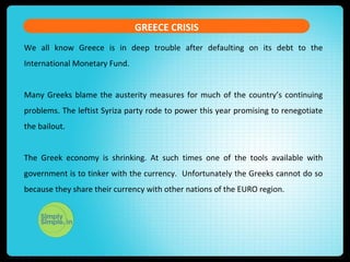 GREECE CRISIS
We all know Greece is in deep trouble after defaulting on its debt to the
International Monetary Fund.
Many Greeks blame the austerity measures for much of the country’s continuing
problems. The leftist Syriza party rode to power this year promising to renegotiate
the bailout.
The Greek economy is shrinking. At such times one of the tools available with
government is to tinker with the currency. Unfortunately the Greeks cannot do so
because they share their currency with other nations of the EURO region.
 