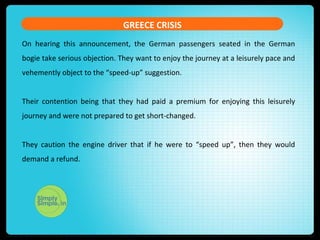 GREECE CRISIS
On hearing this announcement, the German passengers seated in the German
bogie take serious objection. They want to enjoy the journey at a leisurely pace and
vehemently object to the “speed-up” suggestion.
Their contention being that they had paid a premium for enjoying this leisurely
journey and were not prepared to get short-changed.
They caution the engine driver that if he were to “speed up”, then they would
demand a refund.
 