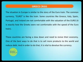 GREECE CRISIS
The situation in Europe is similar to the story of the Euro train. The common
currency, “EURO” is like the train. Some countries like Greece, Italy, Spain,
Portugal, and Ireland are not comfortable with the valuation of the EURO (it
is exactly how the Greeks were not comfortable with the speed of the Euro
train).
These countries are facing a slow down and need to revive their economy.
One of the best ways to do that is to sell more products to the world and
reduce debt. And in order to do that, it is vital to devalue the currency.
 