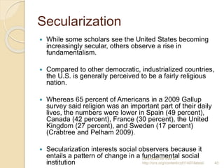 Secularization
 While some scholars see the United States becoming
increasingly secular, others observe a rise in
fundame...