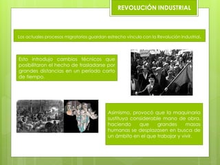 REVOLUCIÓN INDUSTRIAL
SE
Los actuales procesos migratorios guardan estrecho vínculo con la Revolución Industrial.
Esto introdujo cambios técnicos que
posibilitaron el hecho de trasladarse por
grandes distancias en un período corto
de tiempo.
Asimismo, provocó que la maquinaria
sustituya considerable mano de obra,
haciendo que grandes masas
humanas se desplazasen en busca de
un ámbito en el que trabajar y vivir.
 