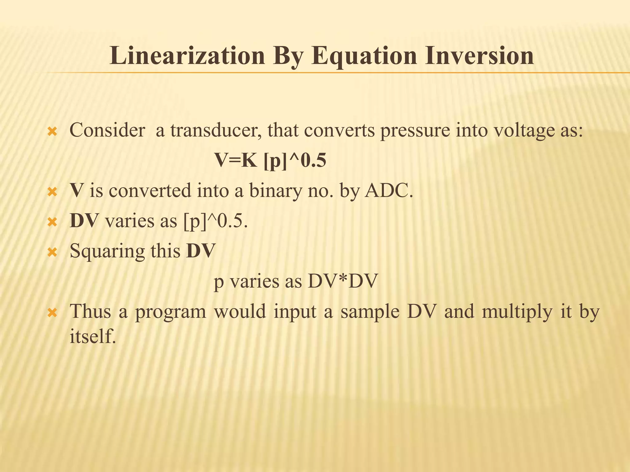 Linearization By Equation Inversion
 Consider a transducer, that converts pressure into voltage as:
V=K [p]^0.5
 V is converted into a binary no. by ADC.
 DV varies as [p]^0.5.
 Squaring this DV
p varies as DV*DV
 Thus a program would input a sample DV and multiply it by
itself.
 