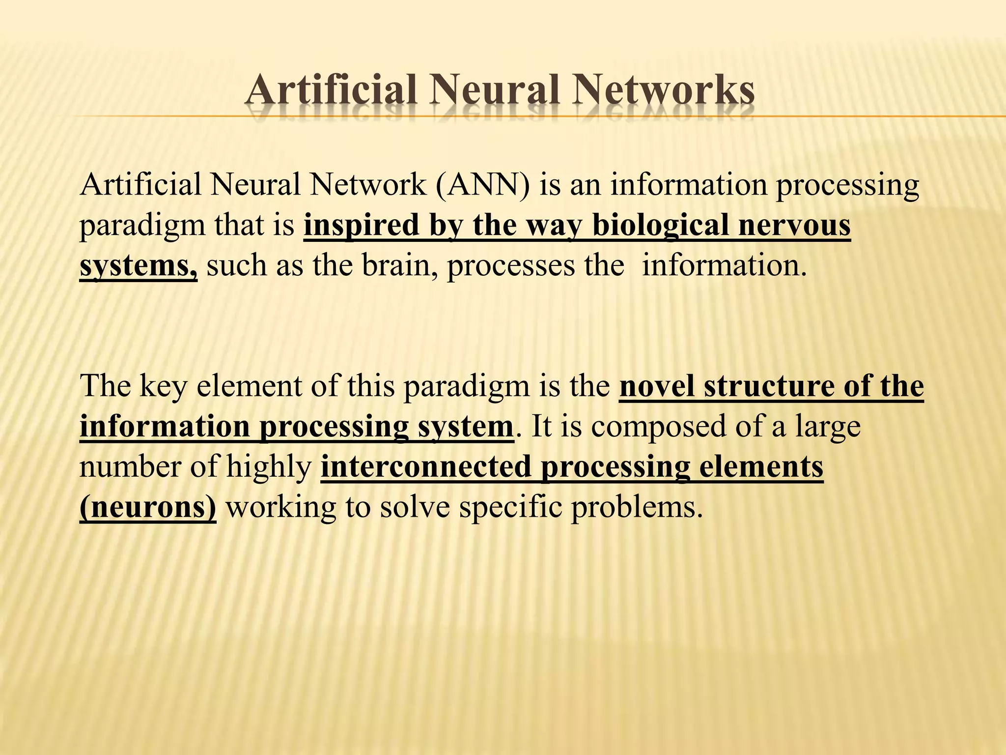 Artificial Neural Network (ANN) is an information processing
paradigm that is inspired by the way biological nervous
systems, such as the brain, processes the information.
The key element of this paradigm is the novel structure of the
information processing system. It is composed of a large
number of highly interconnected processing elements
(neurons) working to solve specific problems.
Artificial Neural Networks
 
