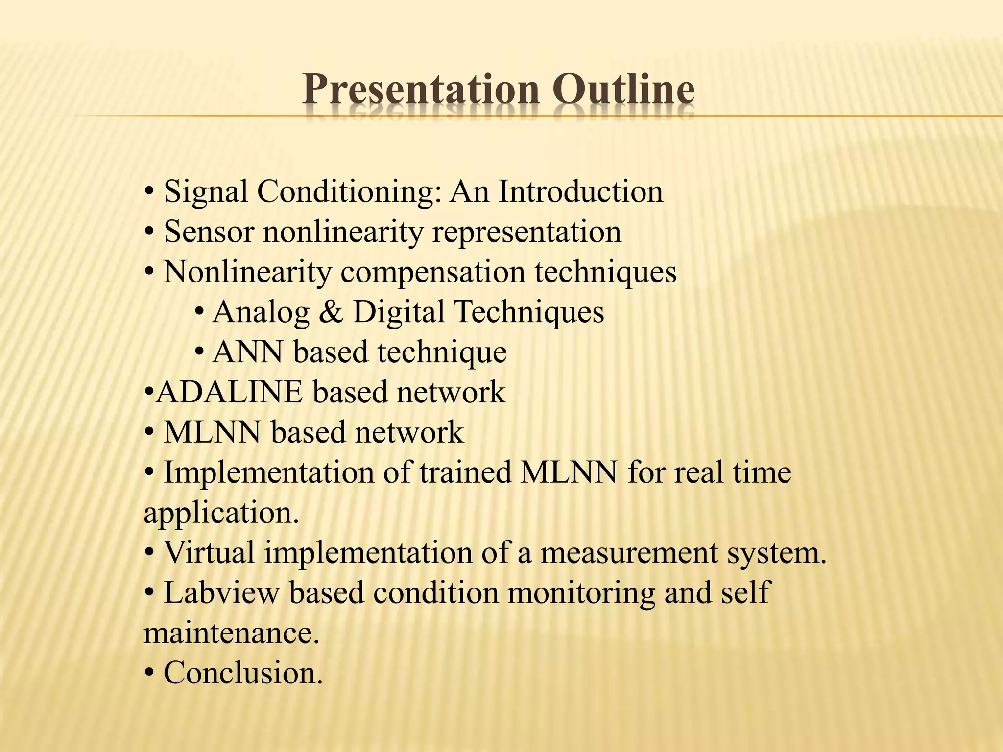 Presentation Outline
• Signal Conditioning: An Introduction
• Sensor nonlinearity representation
• Nonlinearity compensation techniques
• Analog & Digital Techniques
• ANN based technique
•ADALINE based network
• MLNN based network
• Implementation of trained MLNN for real time
application.
• Virtual implementation of a measurement system.
• Labview based condition monitoring and self
maintenance.
• Conclusion.
 